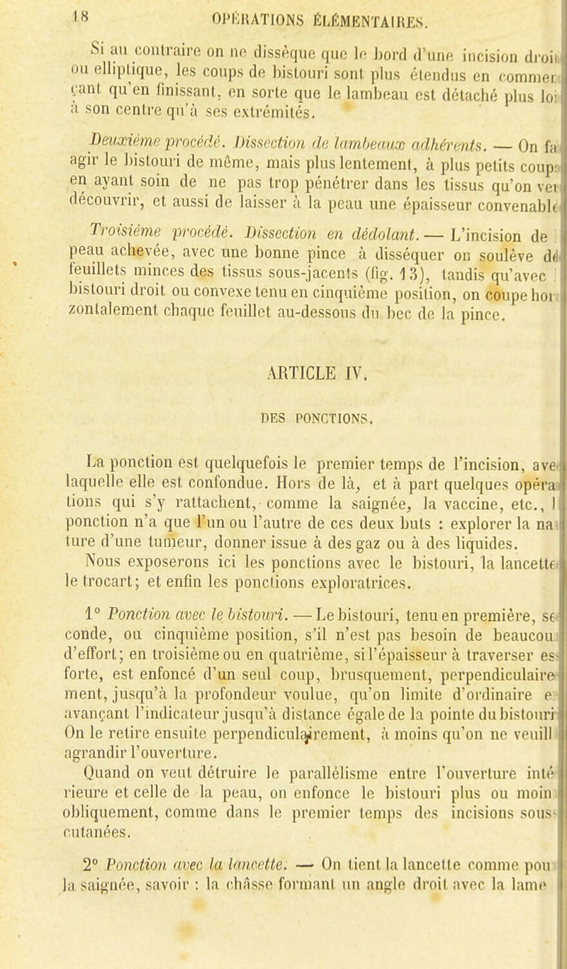 Si au contraire on m dissèque que le bord d'une incision dron j ou elliplique, les coups de bistouri sont plus étendus en commer.; yant qu'en finissant, en sorte que le lambeau est détaché plus loii a son centre qu'à ses extrémités. peuxiémc procédé. Dissection de Umljmux adhérents. — On fa; agir le bistouri de même, mais plus lentement, à plus petits coupn en ayant soin de ne pas trop pénétrer dans les tissus qu'on vei découvrir, et aussi de laisser à la peau une épaisseur convenable Troisième procédé. Bissection en dédolant. — L'incision de . peau achevée, avec une bonne pince à disséquer on soulève dd feuillets minces des tissus sous-jacents (fig. 13), taudis qu'avec ' bistouri droit ou convexe tenu en cinquième position, on coupe bon zontalement chaque feuillet au-dessous du bec de la pince. ARTICLE IV. DES PONCTIONS. La ponction est quelquefois le premier temps de l'incision, ave* laquelle elle est confondue. Hors de là, et à part quelques opéras tiens qui s'y rattachent, comme la saignée, la vaccine, etc., 1 ponction n'a que l'im ou l'autre de ces deux buts : explorer la naî ture d'une tunieur, donner issue à des gaz ou à des liquides. Nous exposerons ici les ponctions avec le bistouri, la lancette/ letrocart; et enfin les ponctions exploratrices. 1° Ponction avec le bistouri. — Le bistouri, tenu en première, S6< conde, ou cinquième position, s'il n'est pas besoin de beaucouj d'effort; en troisième ou en quatrième, sil'épaisseur à traverser esi forte, est enfoncé d'un seul coup, brusquement, perpendiculairef ment, jusqu'à la profondeur voulue, qu'on limite d'ordinaire e? avançant l'indicateur jusqu'à distance égale de la pointe du bistouri On le retire ensuite perpendicuL-^rement, à moins qu'on ne veuilll agrandir l'ouverture. Quand on veut détruire le parallélisme entre l'ouverture inté* rieure et celle de la peau, on enfonce le bistouri plus ou moini obliquement, comme dans le premier temps des incisions souss cutanées. 2° Ponction avec la lancette. —* On tient la lancette comme pouî la saignée, savoir : la châsse formant un angle droit avec la lame