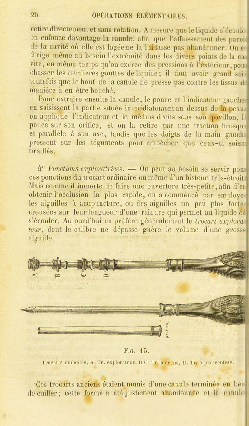 retire direclemenl et sans rotation. A mesure que le liquide s'écoul. on enfonce davantage la canule, afin que ralTaissemenl des paroi de la cavité où elle est logée ne la lui tasse pas abandonner. On e- dirige même au besoin l'extrémité dans les divers points de la ca vite, en môme temps qu'on exerce des pressions à l'extérieur, pou chasser les dernières gouttes de liquide; il faut avoir grand .soii toutefois que le bout de la canule ne presse pas contre les tissus d,l manière à en être bouché. Pour extraire ensuite la canule, le pouce et l'indicateur gaucha en saisissent la partie située immédiatement au-dessus de la peauj on applique l'indicateur et le médius droits scas son pavillon, 11 pouce sur son orifice, et on la relire par une traction brusqui et parallèle à son axe, tandis que les doigts de la main gauch:i pressent sur les téguments pour empêcher que ceux-ci soieni tiraillés, U° Ponctions exploratrices. — On peut au besoin se servir pouii ces ponctions du trocart ordinaire ou même d'un bistouri très-étroiti Mais comme il importe de faire une ouverture très-petite, afin d'eu obtenir l'occlusion la plus rapide, on a commencé par employée les aiguilles à acupuncture, ou des aiguilles un peu plus fortes creusées sur leur longueur d'une rainure qui permet au liquide dd s'écouler. Aujourd'hui on préfère généralement le trocart exploras teur, dont le calibre ne dépasse guère le volume d'une grosse aiguille. FiG. 15. Trocarts t nibnités. A. Tr. explorateur. Tr. moyen.--. D. Tr. it paraeeiilèso. •Ces trocai'ts anciens étaient munis d'une canule terminée en bei de cuiller; celte forme a été justement abandonnée et Ih cnnuli