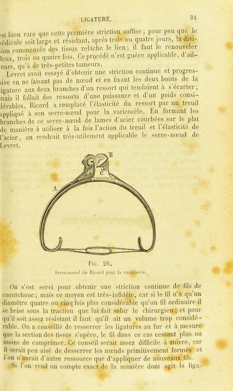 >sl bieu rare que celle prémière striction suffise ; pour peu que le )édicule soit large et résistant, après trois ou quatre jours, la divi- ion commencée des tissus relâche le lien; il faut le renouveler ieux, trois ou quatre fois. Ce procédé n'est guère applicable, d'ail- eurs qu'à de très-petites tumeurs. Levret avait essayé d'obtenir une striction continue et progres- sive en ne faisant pas de nœud et en fixant les deux bouts de la icralure aux deux branches d'un ressort qui tendaient à s'écarter; [nais il fallait des ressorts d'une puissance et d'un poids consi- dérables. Ricord a remplacé l'élasticité du ressort par un treuil appliqué à son serre-nœud pour la varicocèle. En formant les branches de ce serre-nœud de lames d'acier courbées sur le plat de manière à utiliser à la fois l'action du treuil et l'élasticité de l'acier, on rendrait très-utilement applicable le serre-nœud de Levret. FiG. 26. SeiTe-noiiul de Ricord poui' lii viiricooi'le. On s'est servi pour obtenir une striction continue de fils de caoutchouc; mais ce moyen est très-infidèle, car si le fil n'a qu'un diamètre quatre ou cinq fois plus considérable qu'un fil ordinaire il se brise sous la traction que lui fait subir le chirurgien ; et pour qu'il soit assez résistant il faut qu'il ait un volume trop considé- rable. On a conseillé do resserrer les ligatures au fur et à mesure que la section des tissus s'opère, le fil dans ce cas cessant plus ou moins de comprimer. Ce conseil serait assez difficile à suivre, car il serait peu aisé de desserrer les nœuds primitivement formés el l'on n'aurait d'autre ressource que d'appliquer de nouveaux fils. Si l'on rend un compte exact de la manière donl a.git la liga-
