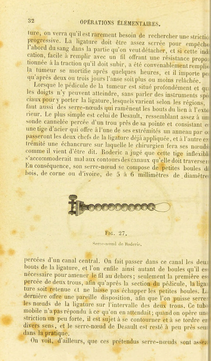lure, on v(3rra qu'il est rarement besoin de rechercher une sirictic progressive. La ligature doit être assez serrée pour empêche I abord du sang dans la partie qu'on veut détacher, et si cette ind cation, facile à remplir avec un fil offrant une résistance propo lionnee a la traction qu'il doit subir, a été convenablement remplir la tumeur se mortifie après quelques heures, et il importe pe qu après deux ou trois jours l'anse soit plus ou moins relâchée Lorsque le pédicule de la tumeur est situé profondément et qu. les doigts n'y peuvent atteindre, sans parler des instruments spé. ciaux pour y porter la ligature, lesquels varient selon les régions faut aussi des serre-nœuds qui ramènent les bonis du lien i l'exlt- neur. Le plus simple est celui de Desault, ressemblant assez à uni sonde cannelée percée d'un trou près de sa pointe et consistant e une tige d'acier qui offre à l'une de ses extrémités un anneau par o passeront les deux chefs de la ligature déjà appliquée, et à l'autre e> Irémité une échancrure sur laquelle le chirurgien fera ses nœudsl comme il vient d'être dit. Roderic a jugé que cette tige inflexibl s'accommoderait mal aux contours des canaux qu'elle doit traversai* En conséquence, son serre-nœud se compose de petites boules di bois, de corne ou d'ivoire, de 5 à 6 millimètres de diamètre. FiG. 27. Seri l'-nmnd de Kodcrio. percées d'un canal central. On fait passer dans ce canal les deiu bouts de la ligature, et l'on enfile ainsi autant de boules qu'il e» nécessaire pour amener le fil au dehors; seulement la première es*. percée de deux trous, afin qu'après la section du pédicule, laligaa ture soit retenue et ne laisse pas échapper les petites boules. Li dernière offre une pareille disposition, afin que l'on puisse serrée les nœuds de la ligature sur l'intervalle dos deux trous. Ce tubo mobile n'a pas répondu à ce qu'on en attendait; quand on opère unn striction un peu forte, il est sujet à se contourner et à se tordre er divers sens, et le serre-nœud de Desault est resté à peu près seun dans la pratique. On voit, d'ailleurs, que ces prétendus serre-nœuds sont af^sl$t