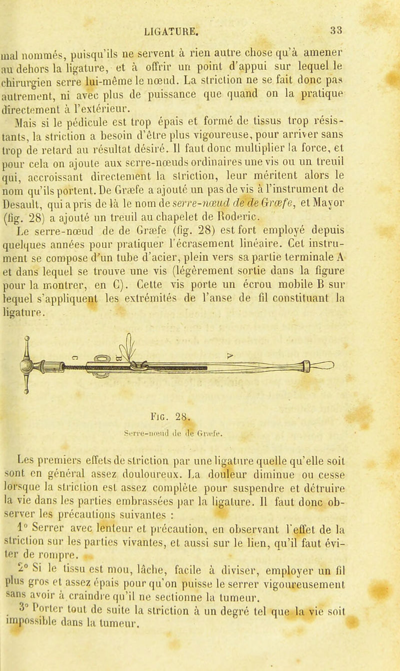 mal nommés, puisqu'ils ne servent à rien autre chose qu'à amener au dehors la ligature, et à offrir un point d'appui sur lequel le chirurgien serre lui-même le nœud. La striction ne se fait donc pas autrement, ni avec plus de puissance que quand on la pratique directement à l'extérieur. Mais si le pédicule est trop épais et formé de tissus trop résis- tants, la striction a besoin d'être plus vigoureuse, pour arriver sans trop de retard au résultat désiré. Il faut donc multiplier la force, et pour cela on ajoute aux serre-nœuds ordinaires une vis ou un treuil qui, accroissant directement la striction, leur méritent alors le nom qu'ils portent. De Grœfe a ajouté un pas de vis à l'instrument de Desault, qui a pris de là le nom de serre-imud de de Grœfe, et Mayor (iîg. 28) a ajouté un treuil au chapelet de Roderic. Le serre-nœud de de Gra3fe (fig. 28) est fort employé depuis quelques années pour pratiquer l'écrasement linéaire. Cet instru- ment se compose d'un tube d'acier, plein vers sa partie terminale A et dans lequel se trouve une vis (légèrement sortie dans la figure pour la montrer, en C). Celte vis porte un écrou mobile B sur lequel s'appliquent les extrémités de l'anse de fil constituant la ligature. FiG. 28,. Si.'ri'e-iKeiicl i\c Je Gncle. Les premiers effets de striction par une ligature quelle qu'elle soit sont en général assez douloureux. La douleur diminue ou cesse lorsque la striction est assez complète pour suspendre et détruire la vie dans les parties embrassées jiar la ligature. Il faut donc ob- server les précautions suivantes : 1° Serrer avec lenteur et précaution, en observant l'effet de la striction sur les parties vivantes, et aussi sur le lien, qu'il faut évi- ter de rompre. z° Si le tissu est mou, lâche, facile à diviser, employer un fil plus gros et assez épais pour qu'on puisse le serrer vigoureusement sans avoir à craindre qu'il ne sectionne la tumeur. 3» Porter tout de suite la striction à un degré tel que la vie soit impossible dans la tumeur.