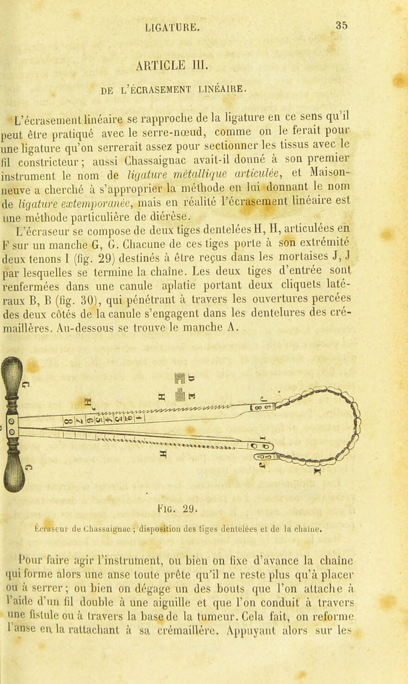 ARTICLE III. DE l'Écrasement linéaire. L'écnisenient linéaire se rapproche de la ligature en ce sens qu'il peut être pratiqué avec le serre-nœud, comme on le ferait pour une ligature qu'on serrerait assez pour sectionner les tissus avec le m constricteur; aussi Chassaignac avait-il donné à son premier instrument le nom de ligature métallique articulée, et Maison- neuve a cherché à s'approprier la méthode en lui donnant le nom de ligature extemporanéc, mais en réalité l'écrasement linéaire est une méthode particulière de diérèse. L'écraseur se compose de deux tiges dentelées H, H, articulées en F sur un manche G, G. Chacune de ces tiges porte à son extrémité deux tenons I (fig. 29) destinés à être reçus dans les mortaises J, J par lesquelles se termine la chaîne. Les deux tiges d'entrée sont renfermées dans une canule aplatie portant deux cliquets laté- raux B, B (fig. 30), qui pénétrant à travers les ouvertures percées des deux côtés de la canule s'engagent dans les dentelures des cré- maillères. Au-dessous se trouve le manche A. KiG. 29. Kci*aseuf de Chassaignac ; disposition des tiges dentelées et de la eliaiiie. l'our faire agir l'instrument, ou bien on fixe d'avance la chaîne qui forme alors une anse toute prêle qu'il ne reste plus qu'à placer ou à serrer; ou bien on dégage un des bouts que l'on attache à l'aide d'un fd double à une aiguille et que l'on conduit à travers une fistule ou à travers la base de la tumeur. Cela fait, on reforme l anse en la rattachant à sa crémaillère. Appuyant alors sur les