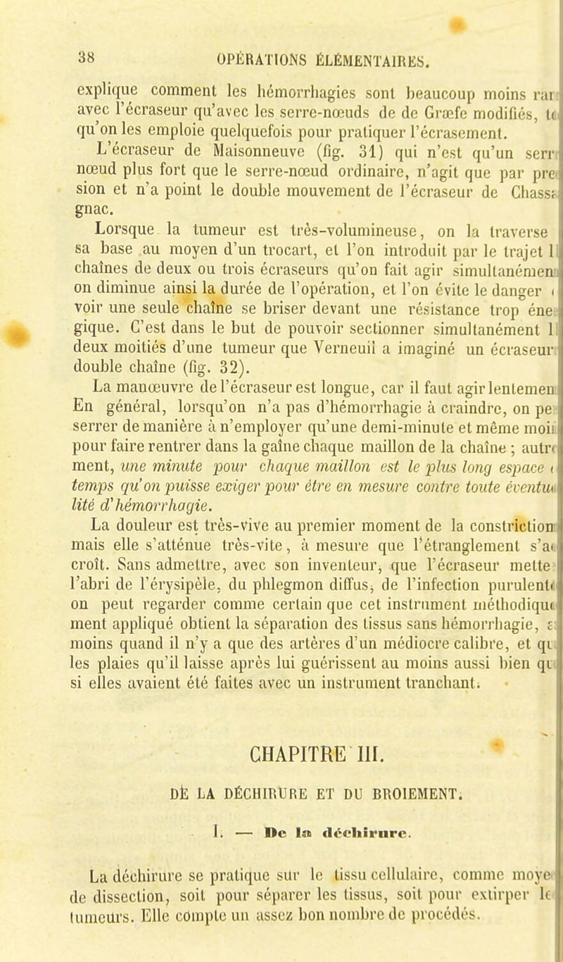 explique comment les hémorrhagies sonl beaucoup moins run avec l'écraseur qu'avec les serre-nœuds de de Grœfe modifiés, le qu'on les emploie quelquefois pour pratiquer l'écrasement. L'écraseur de Maisonneuve (fig. 31) qui n'est qu'un sern nœud plus fort que le serre-nœud ordinaire, n'agit que par prei sion et n'a point le double mouvement de l'écraseur de Cliasst gnac. Lorsque la tumeur est très-volumineuse, on la traverse sa base au moyen d'un trocart, et l'on introduit par le trajet 11 chaînes de deux ou trois écraseurs qu'on fait agir simultanémenc on diminue ainsi la durée de l'opération, et l'on évite le danger i voir une seule chaîne se briser devant une résistance trop éne; gique. C'est dans le but de pouvoir sectionner simultanément 11 deux moitiés d'une tumeur que Verneuii a imaginé un écraseur; double chaîne (fig. 32). La manœuvre de l'écraseur est longue, car il faut agirlentemem En général, lorsqu'on n'a pas d'hémorrhagie à craindre, on pe- serrer de manière à n'employer qu'une demi-minute et même moiii pour faire rentrer dans la gaîne chaque maillon de la chaîne ; autre ment, une minute pour chaque maillon est le plus long espace i temps qu'on puisse exiger pour être en rnesure contre toute éventua lité d'hémorrhagie. La douleur est très-vive au premier moment de la constrictiom mais elle s'atténue très-vite, à mesure que l'étranglement s'a« croît. Sans admettre, avec son inventeur, que l'écraseur mette> l'abri de l'érysipèle, du phlegmon diffus^ de l'infection purulente on peut regarder comme certain que cet instrument méthodiqua ment appliqué obtient la séparation des tissus sans hémorriiagie, s: moins quand il n'y a que des artères d'un médiocre calibre, et qti les plaies qu'il laisse après lui guérissent au moins aussi bien qui si elles avaient été faites avec un instrument tranchant; CHAPITRE m. DÈ LA DÉCHIRURE ET DU BROIEMENT. 1. — De la décliîrnrc. La déchirure se pratique sur le tissu cellulaire, comme moy»^ de dissection, soit pour séparer les tissus, soit pour extirper lei luracurs. Elle compte un assez bon nombre de procédés.