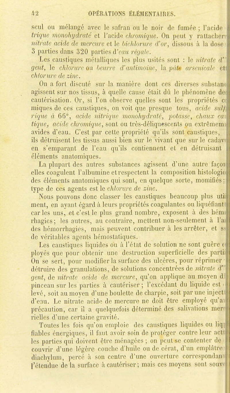 seul ou mélangé avec le safran ou le noir de funnée ; l'acide trique monohydraté et l'acide chromiqiie. On peut y rattacher nitrate acide de mercure et le bichlorure d'or, dissous à la dose 3 parties dans 320 parties à'eau rénale. Les caustiques métalliques les plus usités sont : le nitrate d gent, le chlorure ou beurre d'antimoine, la pâte arsenicale et chlorure de zinc. On a fort discuté sur la manière dont ces diverses substano agissent sur nos tissus, à quelle cause était dû le phénomène de« cautérisation. Or, si l'on observe quelles sont les propriétés a miques de ces caustiques, on voit que presque tous, acide suif rique à 66°, acide nitrique monohydraté, potasse, chaux cai tique, acide chromique, sont ou très-déliquescents ou extrêmemi avides d'eau. C'est par cette propriété qu'ils sont caustiques, ils déti^uisent les tissus aussi bien sur le vivant que sur le cadavi en s'emparant de l'eau qu'ils contiennent et en détruisant éléments anatomiques. La plupart des autres substances agissent d'une autre façon elles coagulent l'albumine et respectent la composition histologie des éléments anatomiques qui sont, en quelque sorte, momifiés; type de ces agents est le chlorure de zinc. Nous pouvons donc classer les caustiques beaucoup plus uti ment, en ayant égard à leurs propriétés coagulantes ou liquéfianti caries uns, et c'est le plus grand nombre, exposent à des hémo rhagies; les autres, au contraire, mettent non-seulement à l'aa des hémorrhagies, mais peuvent contribuer à les arrêter, et ss de véritables agents hémostatiques. Les caustiques liquides ou à l'état de solution ne sont guère fi ployés que pour obtenir une destruction superficielle des partili On se sert, pour modifier la surface des ulcères, pour réprimer- détruire des granulations, de solutions concentrées de nitrate d' gent, de nitrate acide de mercure, qu'on applique au moyen dil pinceau sur les parties à cautériser; l'excédant du liquide est <1 levé, soit au moyen d'une boulette de charpie, soit par une injectii d'eau. Le nitrate acide de mercure ne doit être employé qu'a» précaution, car il a quelquefois déterminé des salivations mer« rielles d'une certaine gravité. I Toutes les fois qu'on emploie des caustiques liquides ou liq« fiables énergiques, il faut avoir soin de protéger contre leur actid les parties qui doivent être ménagées ; on peut se contenter de I couvrir d'une légère couclic d'huile ou de cérat, d'un emplâtre.'l diachylum, percé à son centre d'une ouverture correspondaniP l'étendue de la surface à cautériser; mais ces moyens sont souvll