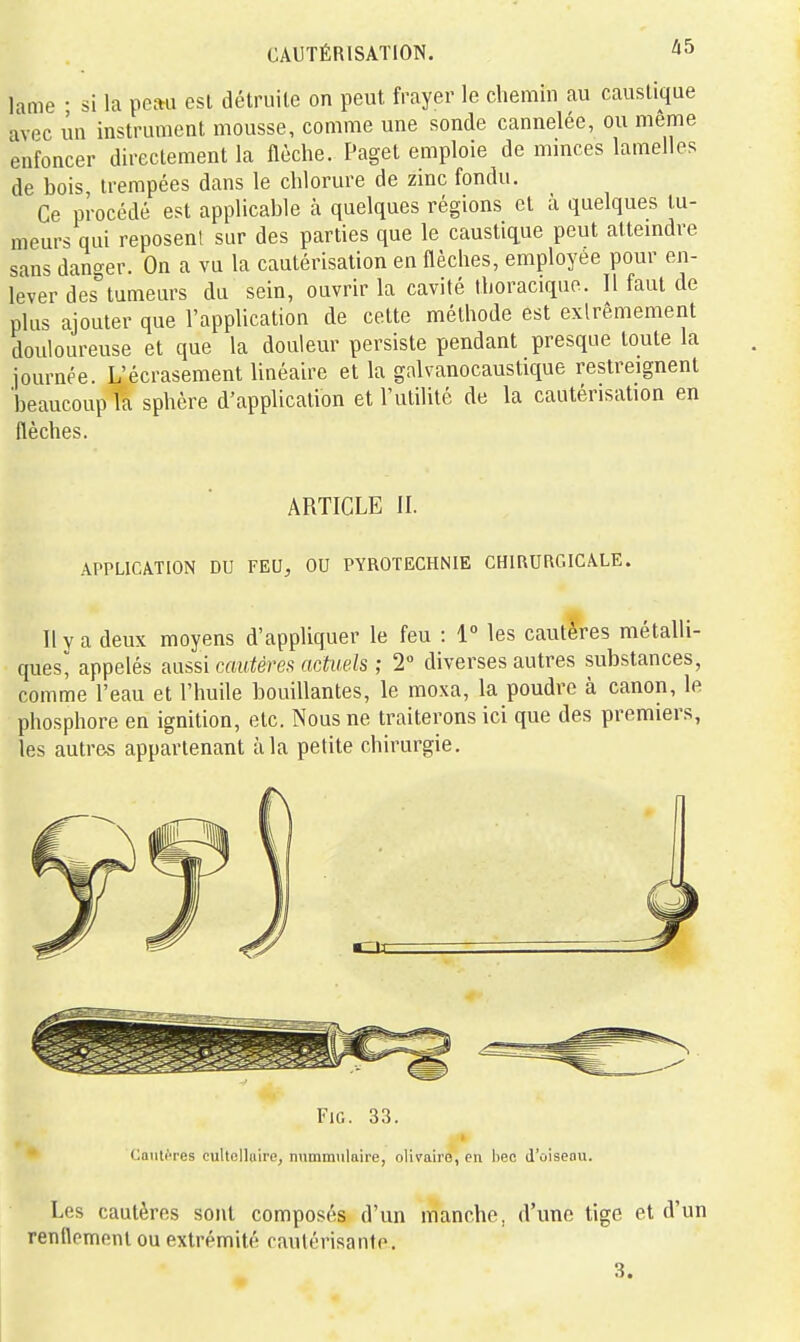 lame • si la peau est détruite on peut frayer le chemin au caustique avec un instrument mousse, comme une sonde cannelée, ou même enfoncer directement la flèche. Paget emploie de mmces lamelles de bois, trempées dans le chlorure de zinc fondu. Ce procédé est applicable à quelques régions et à quelques tu- meurs qui reposent sur des parties que le caustique peut attemdre sans danger. On a vu la cautérisation en flèches, employée pour en- lever des tumeurs du sein, ouvrir la cavité thoraciquo. Il faut de plus ajouter que l'application de cette méthode est exlrêmement douloureuse et que la douleur persiste pendant presque toute la journée. L'écrasement linéaire et la galvanocaustique restreignent 'beaucoup la sphère d'application et l'utilité de la cautérisation en flèches. ARTICLE II. APPLICATION DU FEU, OU PYROTECHNIE CHIRURC.ICALE. Il y a deux moyens d'appliquer le feu : 1° les cautères métalli- ques^ appelés aussi cautérefi actuels ; 2 diverses autres substances, comme l'eau et l'huile bouillantes, le moxa, la poudre à canon, le phosphore en ignition, etc. Nous ne traiterons ici que des premiers, les autres appartenant à la petite chirurgie. FiG. 33. Caiili-res cultellaire, nummulaire, olivaire, en bec d'ûiseou. Les cautères sont composés d'un manche, d'une tige et d'un renflement ou extrémité cautérisanfo. 3.