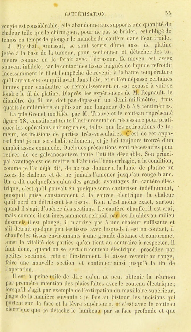 rougie est considérable, elle abandonne aux supports une quantité de chafeur telle que le chirurgien, pour ne pas se brûler, est obligé de temps en temps de plonger le manche du cautère dans l'eau froide. J. Marshall, Amussat, se sont servis d une anse de platine jetée à la base de la tumeur, pour sectionner et détacher des tu- meurs comme on le ferait avec l'écraseur. Ce moyen est assez souvent infidèle, car le contact des tissus baignés de liquide refroidit incessamment le fd et l'empêche de revenir à la haute température qu'il aurait eue ou qu'il avait dans l'air, et si l'on dépasse certaines limites pour combattre ce refroidissement, on est exposé à voir se fondre le fil de platine. D'après les expériences de M. Regnault, le diamètre du fil ne doit pas dépasser un demi-millimètre, trois quarts de millimètre au plus sur une longueur de 6 à 8 centimètres. ■ La pile Grenet modifiée par M. Trouvé et le couteau représenté figure 38, constituent toute l'instrumentation nécessaire pour prati- quer les opérations chirurgicales, telles que les extirpations de tu- meur, les incisions de parties très-vasculaires. C'est de cet appa- reil dont je me sers habituellement, et je l'ai toujours trouvé d'un emploi assez commode. Quelques précautions sont nécessaires pour retirer de ce galvanocautère toute l'utilité désirable. Son princi- pal avantage est de mettre à l'abri de l'hémorrhagie, à la condition, comme je l'ai déjà dit, de ne pas donner à la lame de platine un excès de chaleur, et de ne jamais l'amener jusqu'au rouge blanc. On a dit quelquefois qu'un des grands avantages du cautère élec ■ trique, c'est qu'il pouvait én quelque sorte cautériser indéfiniment, puisqu'il puise constamment à la source électrique la chaleur qu'il perd en détruisant les tissus. Rien n'est moins exact, surtout quand il s'agit d'opérer des sections. Le cautère chauffe, il est vrai, mais comme il est incessamment refroidi par les liquides au milieu desquels il est plongé, il n'arrive pas à une chaleur suffisante et s'il détruit quelque peu les tissus avec lesquels il est en contact, il chauffe les tissus environnants aune grande distance et compromet ainsi h vitalité des parties qu'on tient au contraire à respecter. Il faut donc, quand on se sert du couteau électrique, procéder par petites sections, retirer l'instrument, le laisser revenir au rouge, faire une nouvelle section et continuer ainsi jusqu'à la fin de l'opération, 11 est à peine utile de dire qu'on ne peut obtenir la réunion par première intention des plaies faites avec le couteau électrique; lorsqu'il s'agit par exemple de l'extirpation du maxillaire supérieur, j agis de la manière suivante : je fais au bistouri les incisions qui portent sur la face et la lèvre supérieure, et c'est avec le couteau électrique que je détache le lambeau par sa face profonde et que