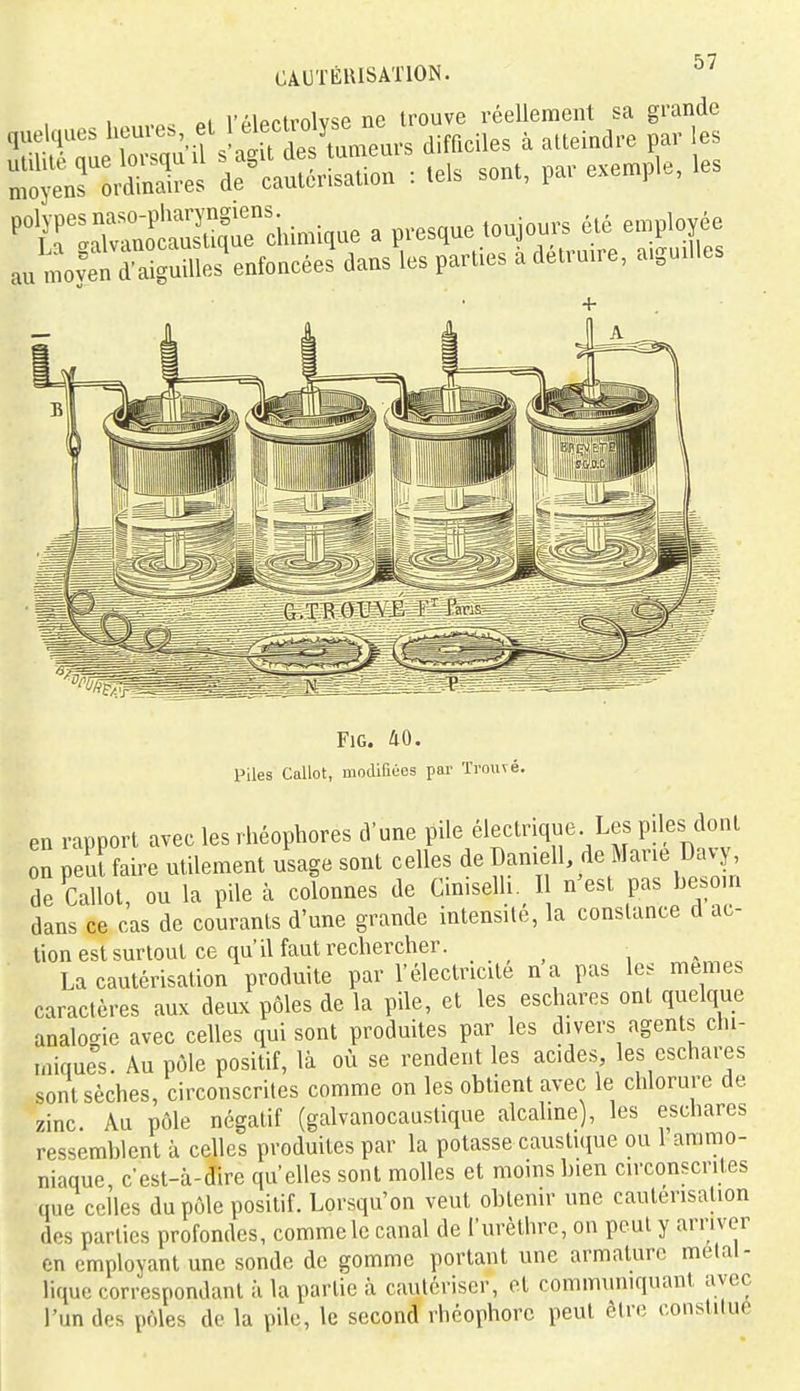 riioptrnlv<;p ne trouve réellement sa grande quelques heures el l^^f^^ ['y^^^^^^^^^^ à atteindre par les utilité que lorsqu il s agit des unieuis „ar exemple, les moyens ordinaires de cautérisation : tels sont, pai exempu, Ptr:SS-chimique a presque toujours été employée au moyŒuilles^nfoncées dans les parties a détruire, aiguilles FiG. 40. Piles Callot, modifiées par Trouvé. en rapport avec les rhéophores d'une pile électrique Les piles dont on peluaire utilement usage sont celles de Damell, de Marie Davj de Callot, ou la pile à colonnes de Cimselh I n'est pas be.oin dans ce cas de courants d'une grande intensité, la constance d ac- tion est surtout ce qu'il faut rechercher. ^ La cautérisation produite par l'électricité na pas les mêmes caractères aux deux pôles de la pile, et les eschares ont quelque analogie avec celles qui sont produites par les divers agents chi- miques. Au pôle positif, là où se rendent les acides les eschares sont sèches, circonscrites comme on les obtient avec le chlorure de zinc. Au pôle négatif (galvanocaustique alcahne), les eschares ressemblent à celles produites par la potasse caustuiue ou 1 ammo- niaque, c est-à-dire qu'elles sont molles et moins bien circonscrites que celles du pôle positif. Lorsqu'on veut obtenir une cautérisation des parties profondes, comme le canal de l'urèthre, on peut y arriver en employant une sonde de gomme portant une armature métal- lique correspondant à la partie à cautériser, ot communiquant avec l'un des pôles de la pile, le second rhcophore peut être constilue