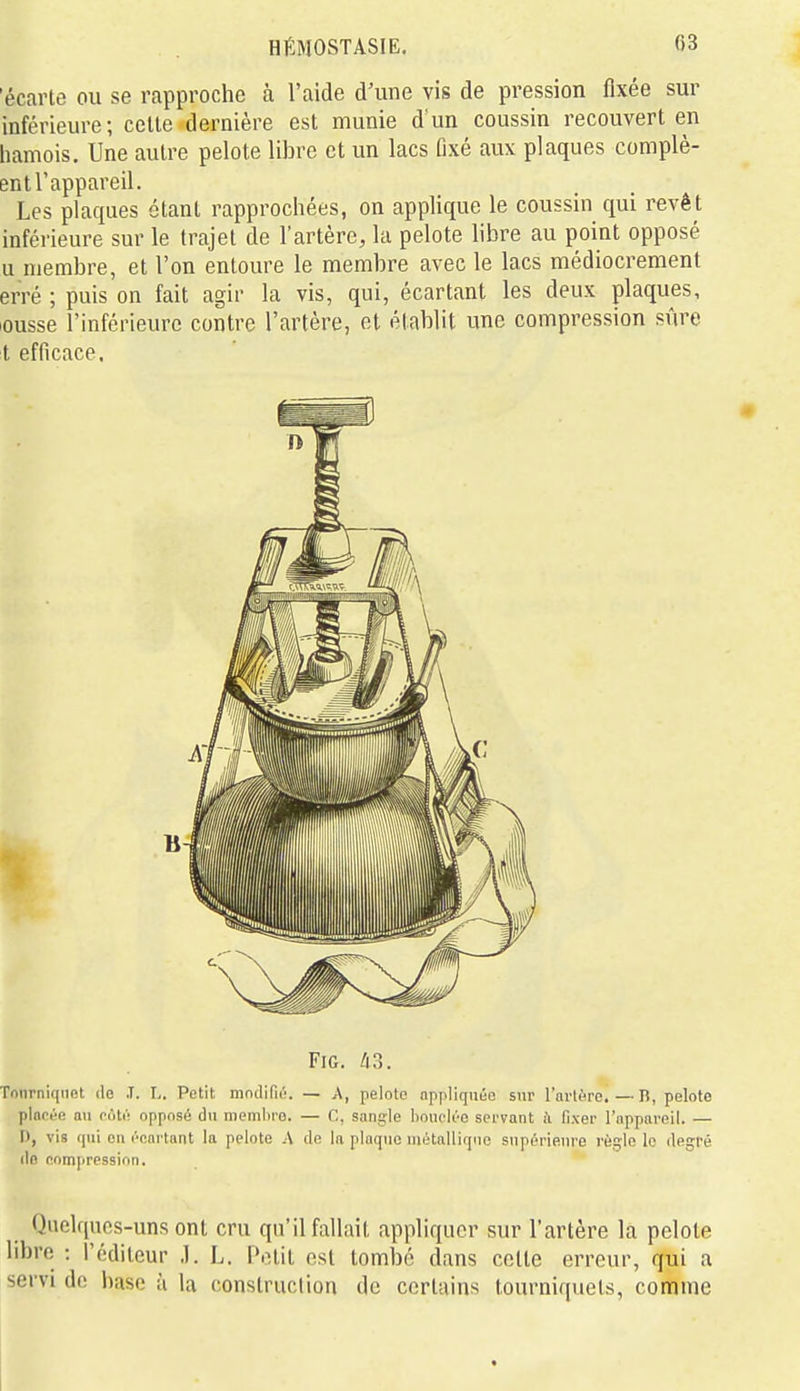 'écarte ou se rapproche à l'aide d'une vis de pression fixée sur inférieure; celle dernière est munie d'un coussin recouvert en liamois. Une autre pelote libre et un lacs fixé aux plaques complè- ent l'appareil. Les plaques étant rapprochées, on applique le coussin qui revêt inférieure sur le trajet de l'artère, la pelote libre au point opposé u membre, et l'on entoure le membre avec le lacs médiocrement erré ; puis on fait agir la vis, qui, écartant les deux plaques, lousse l'inférieure contre l'artère, et établit une compression sûre t efficace. FiG. /i3. Tourniquet de .T. L. Petit modifié. — A, pelote appliquée sur l'nrtc'Te. — n, pelote pincée au coté opposé du membre. — C, sangle lioiicléo servant ù fixer l'nppnreil. — I), vis qui en écartant la pelote A de la plaque métallique supérieure règle le degré do compression. Quelques-uns ont cru qu'il fallait appliquer sur l'artère la pelote libre : l'éditeur .1. L. Petit est tombé dans cette erreur, qui a servi de l)ase ù la construction de certains tourniquets, comme