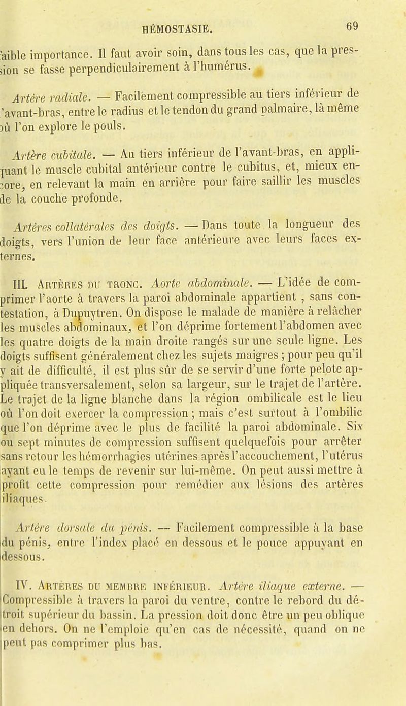 ^aible importance. Il faut avoir soin, dans tous les cas, que la pres- sion se fasse perpendiculairement à l'humérus. , Artère radiale. — Facilement compressible au tiers inférieur de 'avant-bras, entre le radius et le tendon du grand palmaire, là même )ù l'on explore le pouls. Artère cubitale. — Au tiers inférieur de l'avant-bras, en appli- quant le muscle cubital antérieur contre le cubitus, et, mieux en- core, en relevant la main en arrière pour faire saillir les muscles [le la couche profonde. Artères collatérales des doigts. — Dans toute la longueur des doio-ts, vers l'union de leur face antérieure avec leurs faces ex- ternes. III, Artères du tronc. Aorte abdominale. — L'idée de com- primer l'aorte à travers la paroi abdominale appartient , sans con- testation, àDupuytren. On dispose le malade de manière à relâcher les muscles abdominaux, et l'on déprime fortement l'abdomen avec les quatre doigts de la main droite rangés sur une seule ligne. Les doigts suffisent généralement chez les sujets maigres ; pour peu qu'il y ait de difficulté, il est plus sûr de se servir d'une forte pelote ap- pliquée transversalement, selon sa largeur, sur le trajet de l'artère. Le trajet de la ligne blanche dans la région ombilicale est le lieu où l'on doit exercer la compression; mais c'est surtout à l'ombilic que l'on déprime avec le plus de facilité la paroi abdominale. Six ou sept minutes de compression suffisent quelquefois pour arrêter sans retour les hémorrliagies utérines après l'accouchement, l'utérus ayant eu le temps de revenir sur lui-même. On peut aussi mettre à profit cette compression pour remédier aux lésions des artères iliaques Artère dorside du, i)én:is. — Facilement compressible à la base idu pénis, entre l'index placé en dessous et le pouce appuyant en Idessous. IV. Artères du memp-ue inférieur. Artère iliaque externe. — Compressible à travers la paroi du ventre, contre le rebord du dé- Itroit supérieur du bassin. La pression doit donc être un peu oblique len dehors. On ne l'emploie qu'en cas do nécessité, quand on ne jpent pas comprimer plus bas.