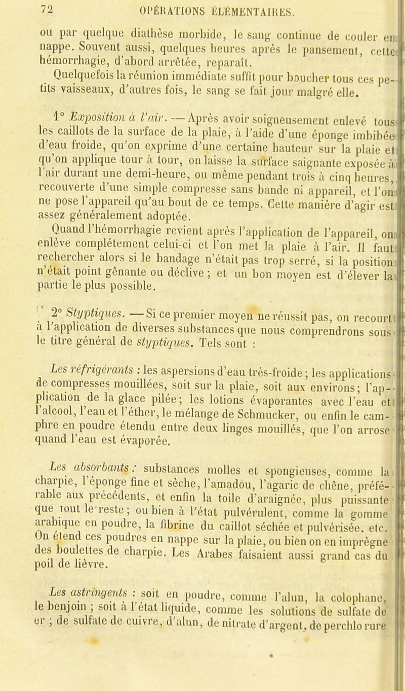 ou par quelque diallièse morbide, le sang continue de couler eni nappe. Souvent aussi, quelques heures après le pansement, cette* hémorrhagie, d'abord arrêtée, reparaît. Quelquefois la réunion immédiate suffit pour boucher tous ces pe- tits vaisseaux, d'autres fois, le sang se fait jour malgré elle. 1° Exposition à l'air. — Après avoir soigneusement enlevé lous' les caillots de la surface de la plaie, à l'aide d'une éponge imbibée- d'eau froide, qu'on exprime d'une certaine hauteur sur la plaie et qu'on applique tour à tour, on laisse la surface saignante exposée à. l'an- durant une demi-heure, ou môme pendant trois à cinq heures,, recouverte d'une simple compresse sans bande ni appareil, et l'on» ne pose l'appareil qu'au bout de ce temps. Celte manière d'agir esti assez généralement adoptée. Quand l'hémorrhagie revient après l'application de l'appareil, ont enlève complètement celui-ci et l'on met la plaie h l'air. Il fauti rechercher alors si le bandage n'était pas trop serré, si la positiona n'était point gênante ou déclive ; et un bon moyen est d'élever la^ partie le plus possible. ■ ' 2° Sttjptiques. — Si ce premier moyen ne réussit pas, on recourt! à l'application de diverses substances que nous comprendrons sous- le titre général de stijptiques. Tels sont : Les réfrigérants .-les aspersions d'eau très-froide ; les applications- décompresses mouillées, soit sur la plaie, soit aux environs; l'ap-- plication de la glace pilée; les lotions évaporantes avec l'eau eti 1 alcool, l'eau et l'éther, le mélange de Schmucker, ou enfin le cam- • phre en poudre étendu entre deux linges mouillés, que l'on arrose ■ quand l'eau est évaporée. Les absorbants: substances molles et spongieuses, comme hu charpie, l'éponge fine et sèche, l'amadou, l'agaric de chêne, préfé- rable aux précédents, et enfin la toile d'araignée, plus puissante que tout le reste; ou bien à l'état pulvérulent, comme la gomme arabique en poudre, la fibrine du caillot séchée et pulvérisée, etc. On elend ces poudres en nappe sur la plaie, ou bien on en imprègne des bou ettes de charpie. Les Arabes faisaient aussi grand cas du pod de lièvre. Les astringents : soit en poudre, comme l'alun, la colophane, le benjom ; soit a l'état liquide, comme les solutions de sulfate de er ; de sulfate de cmvre, d'alun, de nitrate d'argent, dcperchlorure