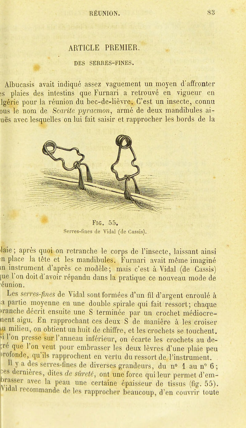 ARTICLE PREMIER. DES SERRES-FINES. Albucasis avait indiqué assez vaguement un moyen d'affronter ;s plaies des intestins que Furnari a retrouvé en vigueur en Igérie pour la réunion du bec-de-lièvre. C'est un insecte, connu DUS le nom de Scarite pyracmon, armé de deux mandibules ai- uës avec lesquelles on lui fait saisir et rapprocher les bords de la FiG. 55. Serres-fines de Vidal (de Cassis). laie; après quoi on retranche le corps de l'insecte, laissant ainsi n place la tête et les mandibules. Furnari avait même imaginé in instrument d'après ce modèle ; mais c'est à Vidal (de Cassis) [ue l'on doit d'avoir répandu dans la pratique ce nouveau mode de féunion. Les sems-fines de Vidal sont formées d'un fil d'argent enroulé à la partie moyenne en une double spirale qui fait ressort; chaque iiranche décrit ensuite une S terminée par un crochet médiocre- nent aigu. En rapprochant ces deux S de manière à les croiser ^u milieu, on obtient un huit de chiffre, et les crochets se touchent. Si l'on presse sur l'anneau inférieur, on écarte les crochets au de- ;ré que l'on veut pour embrasser les deux lèvres d'une plaie peu iTofonde, qu'ils rapprochent en verlu du ressort de l'instrument. Il y a des serres-fines de diverses grandeurs, du n» 1 aun 6; >;es dernières, dites de sûreté, ont une force qui leur permet d'em- irasser avec la peau une certaine épaisseur de tissus (fig. 55). KJal recommande de les rapprocher beaucoup, d'en couvrir toute