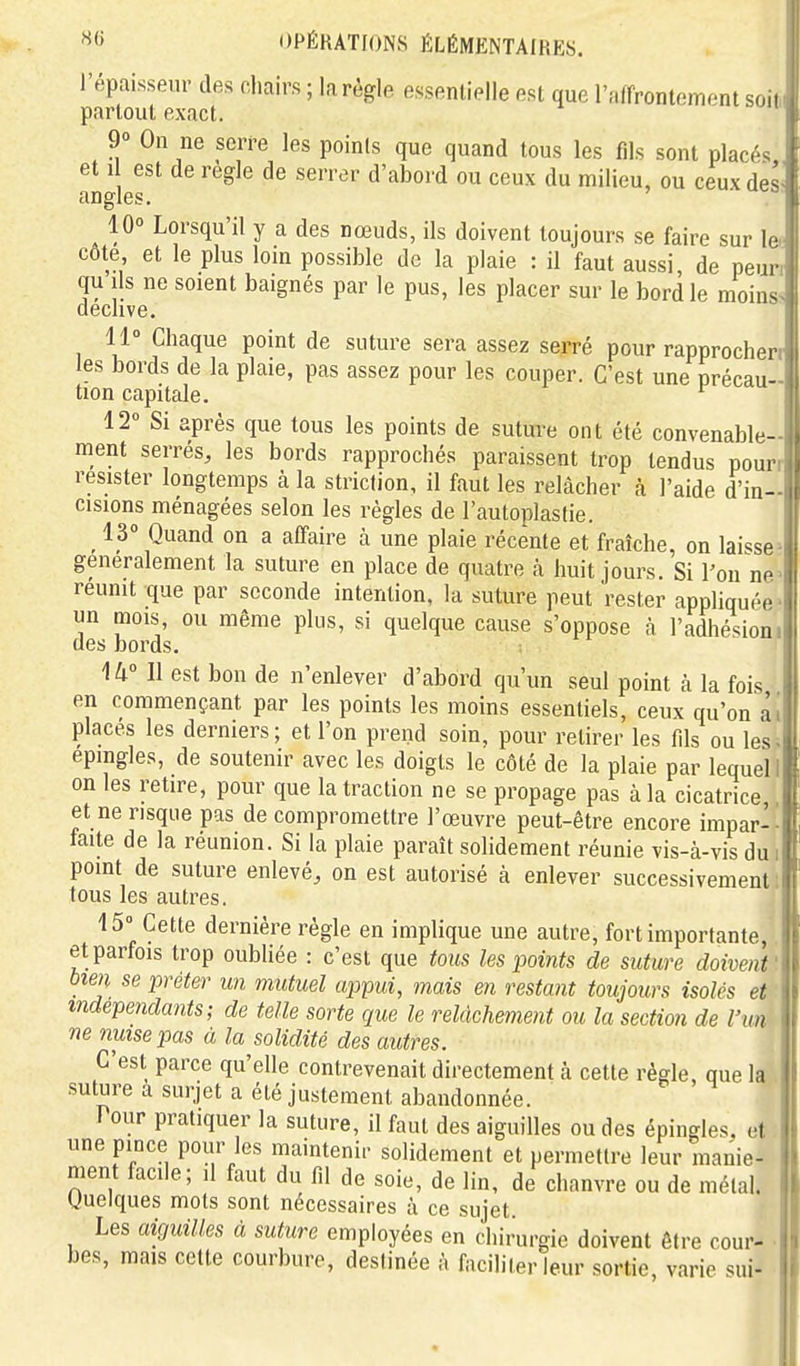 l'épaisseur des chairs ; la règle essenlielle est que l'fiffrontement so.i partout exact. j 9 On ne serre les points que quand tous les fils sont placés et 1 est de règle de serrer d'abord ou ceux du milieu, ou ceux des angles. 10° Lorsqu'il y a des nœuds, ils doivent toujours se faire sur \&i côte, et le plus loin possible de la plaie : il faut aussi, de peuri qu ils ne soient baignés par le pus, les placer sur le bord le moins déclive. 11° Chaque point de suture sera assez serré pour rapprocherr les bords de la plaie, pas assez pour les couper. C'est une précau- tion capitale. ^ ' 12° Si après que tous les points de suture ont été convenable- ment serrés, les bords rapprochés paraissent trop tendus pourr résister longtemps à la striction, il faut les relâcher à l'aide d'in- cisions ménagées selon les régies de l'autoplastie. 13° Quand on a affaire à une plaie récente et fraîche, on hi^se- generalement la suture en place de quatre à huit jours. Si l'on ne> réunit que par seconde intention, la suture peut rester appliquée^ un mois, ou même plus, si quelque cause s'oppose à l'adhésioni des bords. U° Il est bon de n'enlever d'abord qu'un seul point à la fois en commençant par les points les moins essentiels, ceux qu'on ai places les dermers ; et l'on prend soin, pour retirer les fils ou les épingles, de soutenir avec les doigts le côté de la plaie par lequel, on les retire, pour que la traction ne se propage pas à la cicatrice et ne risque pas de compromettre l'œuvre peut-être encore impar-' faite de la réunion. Si la plaie paraît solidement réunie vis-à-vis du i point de suture enlevé, on est autorisé à enlever successivement: tous les autres. 15° Cette dernière règle en implique une autre, fort importante, et parfois trop oubliée : c'est que tous les points de suture doivent' bien se prêter un mutuel ap>pm, mais en restant toujours isolés et indépendants; de telle sorte que le relâchement ou la section de l'un ne nuise pas à la solidité des autres. C'est parce qu'elle contrevenait directement à cette règle que la suture a surjet a été justement abandonnée. Pour pratiquer la suture, il faut des aiguilles ou des épingles, et une pince pour les maintenir solidement et permettre leur manie- ment facile; il faut du fil de soie, de lin, de chanvre ou de métal. Quelques mois sont nécessaires à ce sujet Les aiguilles à suture employées en chirurgie doivent être cour- • bes, mais cette courbure, destinée à faciliter leur sortie, varie sui-