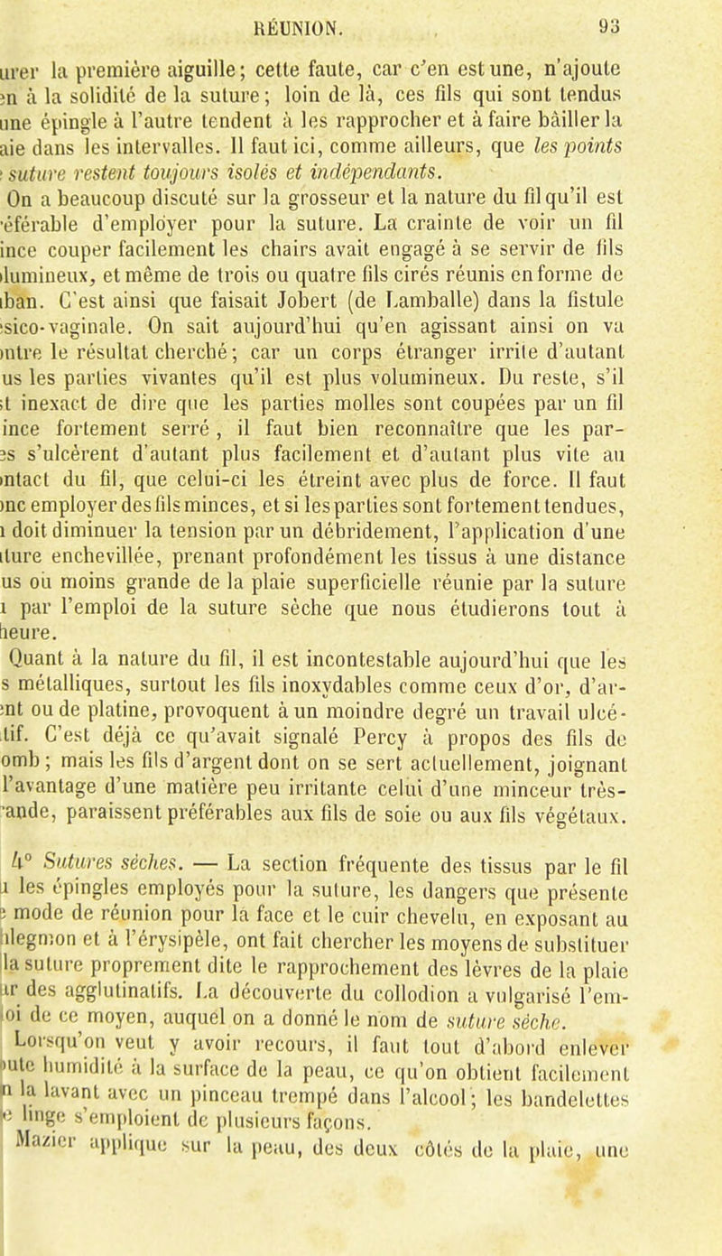 Lirer la première aiguille; cette faute, car c'en est une, n'ajoute m à la solidité de la suture; loin de là, ces fils qui sont tendus une épingle à l'autre tendent à les rapprocher et à faire bâiller la aie dans les intervalles. 11 faut ici, comme ailleurs, que les points '.suture restent toujours isolés et indépendants. On a beaucoup discuté sur la grosseur et la nature du fil qu'il est •éférable d'employer pour la suture. La crainte de voir un fil ince couper facilement les chairs avait engagé à se servir de fils ilumineux, et même de trois ou quatre fils cirés réunis en forme de iban. C'est ainsi que faisait Jobert (de Lamballe) dans la fistule 'sico-vaginale. On sait aujourd'hui qu'en agissant ainsi on va )ntre le résultat cherché ; car un corps étranger irrite d'autant us les parties vivantes qu'il est plus volumineux. Du reste, s'il ;t inexact de dire que les parties molles sont coupées par un fil ince fortement serré , il faut bien reconnaître que les par- 3s s'ulcèrent d'autant plus facilement et d'autant plus vite au intact du fil, que celui-ci les étreint avec plus de force. 11 faut )nc employer des fils minces, et si les parties sont fortement tendues, 1 doit diminuer la tension par un débridement, l'application d'une iture enchevillée, prenant profondément les tissus à une distance us ou moins grande de la plaie superficielle réunie par la suture 1 par l'emploi de la suture sèche que nous étudierons tout ù lieure. Quant à la nature du fil, il est incontestable aujourd'hui que les s métalliques, surtout les fils inoxydables comme ceux d'or, d'ar- ;nt ou de platine, provoquent à un moindre degré un travail ulcé- tif. C'est déjcà ce qu'avait signalé Percy à propos des fils de omb ; mais les fils d'argent dont on se sert acluellement, joignant l'avantage d'une matière peu irritante celui d'une minceur très- ^ande, paraissent préférables aux fils de soie ou aux fils végétaux. h° Sutures sèches. — La section fréquente des tissus par le fil J les épingles employés pour la suture, les dangers que présente s mode de réunion pour la face et le cuir chevelu, en exposant au hiegmon et à l'érysipèle, ont fait chercher les moyens de substituer lia suture proprement dite le rapprochement des lèvres de la plaie ur des agglulinatifs. La découverte du collodion a vulgarisé l'em- oi de ce moyen, auquel on a donné le nom de suture sèche. Lorsqu'on veut y avoir recours, il faut tout d'aboi-d enlever •utc humidité à la surface de la peau, ce qu'on obtient facilement n la lavant avec un pinceau trempé dans l'alcool; les bandelettes !•) hnge s'emploient de [)lusieurs façons. , Mazicr applique sur la peau, des deux côtés do la plaie, une
