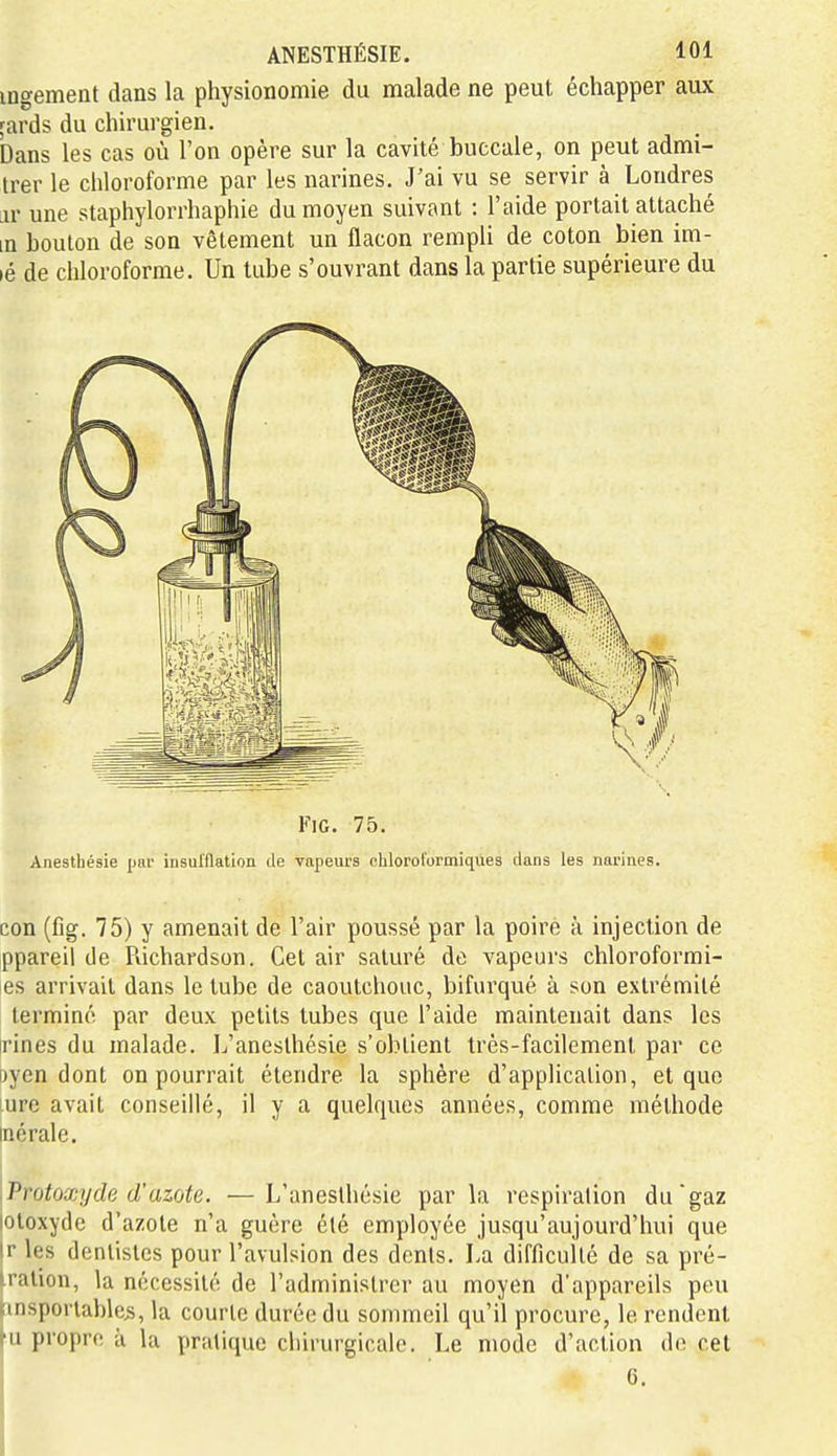 ingement dans la physionomie du malade ne peut échapper aux rards du chirurgien. Dans les cas où l'on opère sur la cavité buccale, on peut admi- trer le chloroforme par les narines. J'ai vu se servir à Londres jv une staphylorrhaphie du moyen suivant : l'aide portait attaché in boulon de son vêtement un flacon rempli de coton bien im- lé de chloroforme. Un tube s'ouvrant dans la partie supérieure du FiG. 75. Anesthésie par iiisul'Hation de vapeurs chlorol'ormiqûes dans les narines. con (fig. 75) y amenait de l'air poussé par la poire à injection de ppareil de Richardson. Cet air saturé de vapeurs chloroformi- es arrivait dans le tube de caoutchouc, bifurqué à son extrémité terminé par deux petits tubes que l'aide maintenait dans les rines du malade. L'aneslhésie s'obtient très-facilement par ce oycn dont on pourrait étendre la sphère d'application, et que ure avait conseillé, il y a quelques années, comme méthode inérale. .Vrotoxy de d'azote. —L'anesthésie parla respiration du gaz lotoxyde d'azote n'a guère été employée jusqu'aujourd'hui que Ir les denlislcs pour l'avulsion des dents. I.a difficulté de sa pré- iration, la nécessité de l'administrer au moyen d'appareils peu Kinsporlables, la courte durée du sommeil qu'il procure, le rendent fu propre à la priUique chirurgicale. Le mode d'action de cet 6.