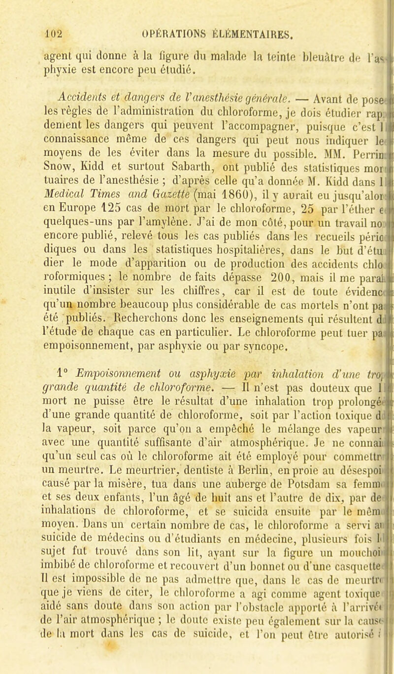 agent qui donne à la figure du malade la teinte bleuâtre de l'u^ phyxie est encore peu étudié. Accidents et dangers de l'anesthésie générale. — Avant de pose< les règles de l'administration du chloroforme, je dois étudier rapp dément les dangers qui peuvent l'accompagner, puisque c'est I connaissance même de ces dangers qui peut nous indiquer le( moyens de les éviter dans la mesure du possible. MM. Perrini Snow, Kidd et surtout Sabarth, ont publié des statistiques mon tuaires de l'anesthésie ; d'après celle qu'a donnée M. Kidd dans 1 Médical Times and Gazette (mai 1860), il y aurait eu jusqu'alon en Europe 125 cas de mort par le chloroforme, 25 par l'éther ei quelques-uns par l'amylène. J'ai de mon côté, pour un travail noD encore publié, relevé tous les cas publiés dans les recueils péria diques ou dans les statistiques hospitalières, dans le but d'étun dier le mode d'apparition ou de production des accidents chlo( roformiques ; le nombre de faits dépasse 200, mais il me parai inutile d'insister sur les chiffres, car il est de toute évident qu'un nombre beaucoup plus considérable de cas mortels n'ont pai été publiés. Recherchons donc les enseignements qui résultent di l'étude de chaque cas en particulier. Le chloroforme peut tuer pa empoisonnement, par asphyxie ou par syncope. 1° Em'poisonnement ou asphyxie par inhalation d'une tro,.! grande quantité de chloroforme. — Il n'est pas douteux que 1 mort ne puisse être le résultat d'une inhalation trop prolongé^ d'une grande quantité de chloroforme, soit par l'action toxique ddl|; la vapeur, soit parce qu'on a empêché le mélange des vapeuri» avec une quantité suffisante d'air atmosphérique. Je ne connaûit qu'un seul cas où le chloroforme ait été employé pour commeltr<il| un meurtre. Le meurtrier, dentiste à Berlin, en proie au désespoiill causé par la misère, tua dans une auberge de Potsdam sa femmfilj et ses deux enfants, l'un âgé de huit ans et l'autre de dix, par deJl inhalations de chloroforme, et se suicida ensuite par le mômJli moyen. Dans un certain nombre de cas, le chloroforme a servi aiJli suicide de médecins ou d'étudiants en médecine, plusieurs fois IilUi sujet fut trouve dans son lit, ayant sur la figure un mouclioiJ|i imbibé de chloroforme et recouvert d'un bonnet ou d'une casquetteJI 11 est impossible de ne pas admettre que, dans le cas de meurtrall que je viens de citer, le chloroforme a agi comme agent toxique  aidé sans doute dans son action par l'obstacle apporté à l'arrivn de l'air atmosphérique ; le doute existe peu également sur la caus' de la mort dans les cas de suicide, et l'on peut être autorisé .
