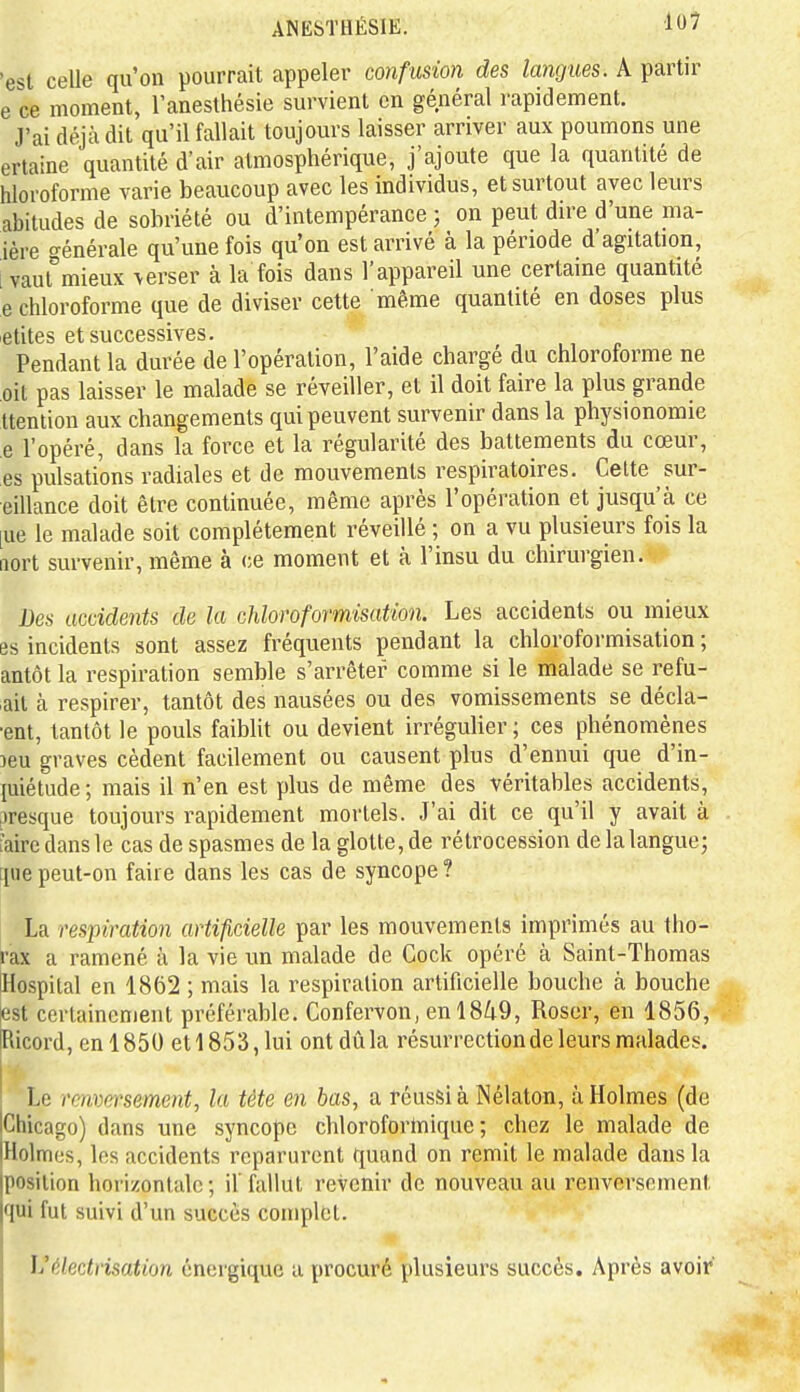 'est celle qu'on pourrait appeler confusion des langues. A partir e ce moment, l'anesthésie survient en général rapidement. J'ai déjà dit qu'il fallait toujours laisser arriver aux poumons une ertaine quantité d'air atmosphérique, j'ajoute que la quantité de hloroforme varie beaucoup avec les individus, et surtout avec leurs abitudes de sobriété ou d'intempérance ; on peut dire d'une ma- ière Générale qu'une fois qu'on est arrivé à la période d'agitation, i vaut°mieux verser à la fois dans l'appareil une certaine quantité e chloroforme que de diviser cette même quantité en doses plus -élites et successives. Pendant la durée de l'opération, l'aide chargé du chloroforme ne oit pas laisser le malade se réveiller, et il doit faire la plus grande ttention aux changements qui peuvent survenir dans la physionomie e l'opéré, dans la force et la régularité des battements du cœur, es pulsations radiales et de mouvements respiratoires. Celte sur- eillance doit être continuée, même après l'opération et jusqu'à ce [ue le malade soit complètement réveillé ; on a vu plusieurs fois la non survenir, même à ce moment et à l'insu du chirurgien. Des accidents de la chloroformisation. Les accidents ou mieux es incidents sont assez fréquents pendant la chloroformisation ; antôl la respiration semble s'arrêter comme si le malade se refu- lait à respirer, tantôt des nausées ou des vomissements se décla- ■enl, tantôt le pouls faiblit ou devient irrégulier ; ces phénomènes Deu graves cèdent facilement ou causent plus d'ennui que d'in- luiélude ; mais il n'en est plus de même des véritables accidents, jiresque toujours rapidement mortels. J'ai dit ce qu'il y avait à l'aire dans le cas de spasmes de la glotte, de rétrocession de la langue; [pie peut-on faire dans les cas de syncope ? La respiration artificielle par les mouvements imprimés au tho- rax a ramené à la vie un malade de Cock opéré à Saint-Thomas iHospilal en 1862 ; mais la respiration artificielle bouche à bouche fest cortaincnient préférable. Confervon, en 18/i9, Roscr, en 1856, IRicord, en 1850 et 1853, lui ont dû la résurrectionde leurs malades. Le renversement, la tête en bas, a réussi à Nélaton, à Holmes (de iChicago) dans une syncope chloroforlnique ; chez le malade de [Holmes, les accidents reparurent quand on remit le malade dans la position horizontale ; il fallut revenir de nouveau au renversement qui fut suivi d'un succès complet. Vélectrisation énergique u procuré plusieurs succès. Après avoir'