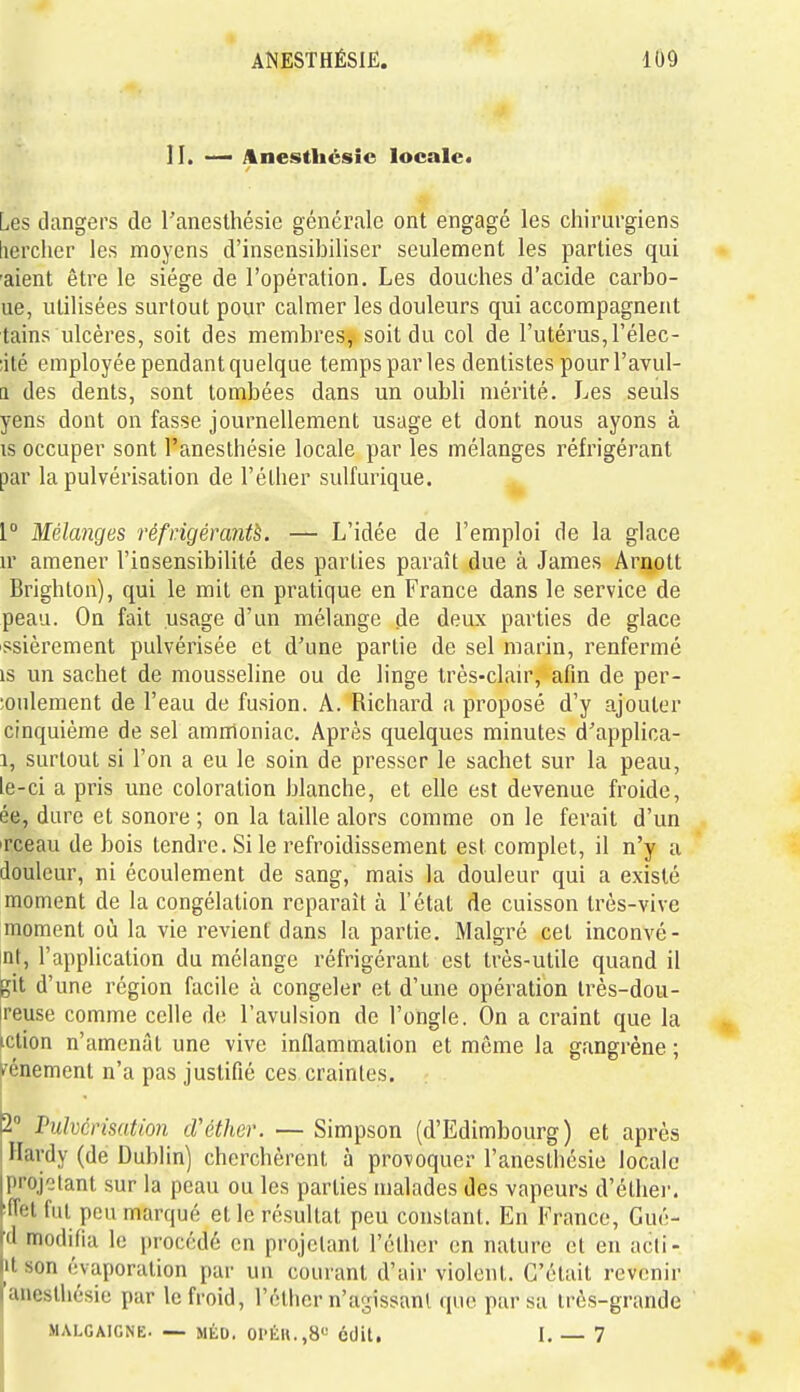 II. Anesthcsic locale» Les dangers de l'anesthésie générale ont engagé les chirurgiens liercher les moyens d'insensibiliser seulement les parties qui 'aient être le siège de l'opération. Les douches d'acide carbo- ue, utilisées surtout pour calmer les douleurs qui accompagnent tains ulcères, soit des membres, soit du col de l'utérus, l'élec- ;ilé employée pendant quelque temps par les dentistes pour l'avul- Q des dents, sont tombées dans un oubli mérité. Les seuls yens dont on fasse journellement usage et dont nous ayons à is occuper sont l'anesthésie locale par les mélanges réfrigérant par la pulvérisation de l'étlier sulfurique. 1° Mélanges réfrigérante. — L'idée de l'emploi de la glace n- amener l'insensibilité des parties paraît due à James Arnott Brighton), qui le mit en pratique en France dans le service de peau. On fait usage d'un mélange de deux parties de glace ssièrement pulvérisée et d'une partie de sel marin, renfermé is un sachet de mousseline ou de linge très-clair, afin de per- ;oulement de l'eau de fusion. A. Richard a proposé d'y ajouter cinquième de sel amnioniac. Après quelques minutes d'applica- 1, surtout si l'on a eu le soin de presser le sachet sur la peau, le-ci a pris une coloration blanche, et elle est devenue froide, ée, dure et sonore ; on la taille alors comme on le ferait d'un irceau de bois tendre. Si le refroidissement est complet, il n'y a douleur, ni écoulement de sang, mais la douleur qui a existé moment de la congélation reparait à l'état de cuisson très-vive moment où la vie revient dans la partie. Malgré cet inconvé- nt, l'application du mélange réfrigérant est très-utile quand il git d'une région facile à congeler et d'une opération très-dou- ireuse comme celle de l'avulsion de l'ongle. On a craint que la iction n'amenât une vive inflammation et même la gangrène ; ^énement n'a pas justifié ces craintes. 2» Pulvérisation cVéther. — Simpson (d'Edimbourg) et après Havdy (de Dublin) cherchèrent à provoquer l'anesthésie locale projetant sur la peau ou les parties malades des vapeurs d'éthei-. iffet fut peu marqué et le résultat peu constant. En France, Gué- W modifia le procédé en projetant l'étlier en nature et en acli- |it son évaporation par un courant d'air violent. C'était revenir lanesUiésie par le froid, l'élher n'agissant que par sa très-grande .MALCAIGNE. — MÉD. Ol'ÉH.,8'-' cdil. I. — 7