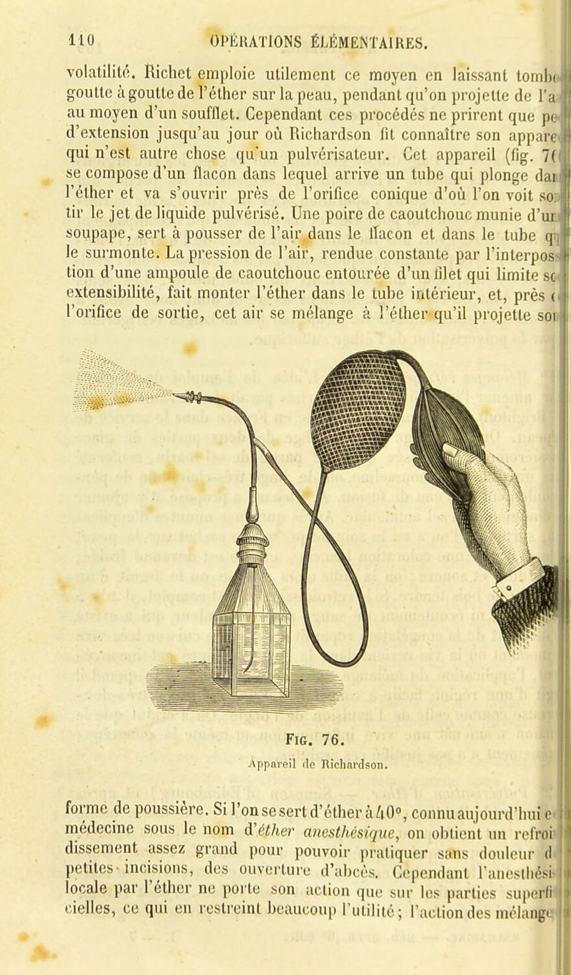 volatilitô. Richet emploie utilement ee moyen en laissant tomlii goutte à goutte de l'éther sur la peau, pendant qu'on projette de l'a au moyen d'un soufflet. Cependant ces procédés ne prirent que p( d'extension jusqu'au jour où Richardson fit connaître son appan qui n'est autre chose qu'un pulvérisateur. Cet appareil (fig. 7( se compose d'un flacon dans lequel arrive un tube qui plonge dai l'éther et va s'ouvrir près de l'orifice conique d'où l'on voit so tir le jet de liquide pulvérisé. Une poire de caoutchouc munie d'ui soupape, sert à pousser de l'air dans le flacon et dans le tube q le surmonte. La pression de l'air, rendue constante par l'interpos tion d'une ampoule de caoutchouc entourée d'un lilet qui limite si extensibilité, fait monter l'éther dans le tube intérieur, et, près ( l'orifice de sortie, cet air se mélange à l'éther qu'il projette soix I FiG. 76. i Appareil tlo Hiclmi'dson. | forme de poussière. Si l'onsesertd'étherà/iO»,connuau)ourd'huic i j médecine sous le nom d'éther anesthèsique, on obtient un i-ofroi ' dissement assez grand pour pouvoir pratiquer sans douleur d petites incisions, des ouverture d'abcès. Cependant Taneslbési locale par l'éther ne porte son action que sur les parties suporli cielles, ce qui en restreint beaucoup l'utilité; l'action des mélang<