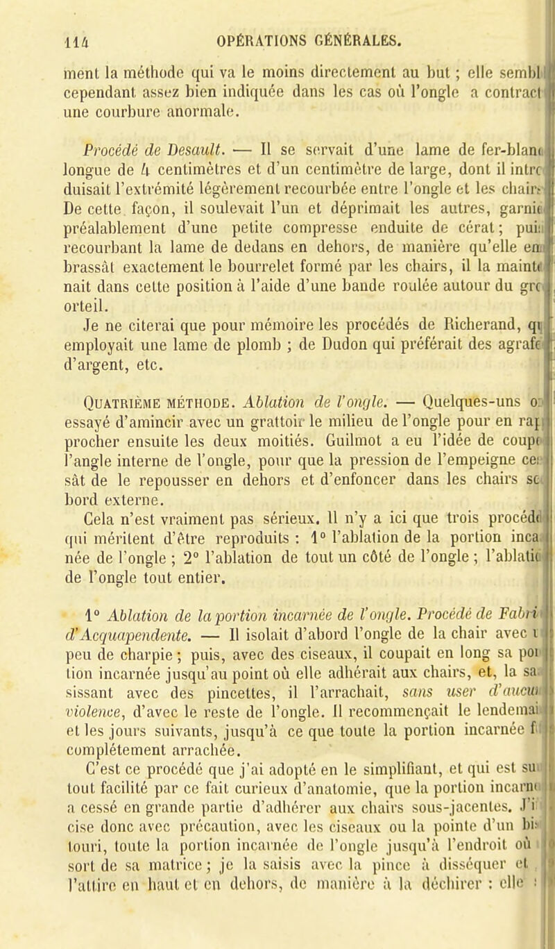 ment la méthode qui va le moins directement au but ; elle semhl cependant assez bien indiquée dans les cas où l'ongle a contrar i une courbure anormale. Procédé de Desault. — Il se servait d'une lame de fer-blani longue de U centimètres et d'un centimètre de large, dont il inlr< duisait l'extrémité légèrement recourbée entre l'ongle et les chair De cette façon, il soulevait l'un et déprimait les autres, garnit préalablement d'une petite compresse enduite de cérat ; pui recourbant la lame de dedans en dehors, de manière qu'elle en brassât exactement le bourrelet formé par les chairs, il la mainli nait dans cette position à l'aide d'une bande roulée autour du gK orteil. Je ne citerai que pour mémoire les procédés de Richerand, qi employait une lame de plomb ; de Dudon qui préférait des agrafei d'argent, etc. Quatrième méthode. Ablation de l'ongle. — Quelques-uns od essayé d'amincir avec un grattoir le milieu de l'ongle pour en raj. prêcher ensuite les deux moitiés. Guilmot a eu l'idée de coupé l'angle interne de l'ongle, pour que la pression de l'empeigne cei; sât de le repousser en dehors et d'enfoncer dans les chairs se< bord externe. Gela n'est vraiment pas sérieux. Il n'y a ici que trois procédd qui méritent d'être reproduits : 1° l'ablation de la portion incai née de l'ongle ; 2° l'ablation de tout un côté de l'ongle ; l'ablatié de l'ongle tout entier. 1° Ablation de la portion incarnée de l'ongle. Procédé de Fabm d'Acquapendente. — 11 isolait d'abord l'ongle de la chair avec i peu de charpie ; puis, avec des ciseaux, il coupait en long sa pOD tion incarnée jusqu'au point où elle adhérait aux chairs, et, la sa> sissant avec des pincettes, il l'arrachait, sans user d'aucm violence, d'avec le reste de l'ongle. 11 recommençait le lendemaii et les jours suivants, jusqu'à ce que toute la portion incarnée tM complètement arrachée. H C'est ce procédé que j'ai adopté en le simplifiant, et qui est suii| tout facilité par ce fait curieux d'anatomie, que la portion incarnM a cessé en grande partie d'adhérer aux chairs sous-jacentes. J'i^ cise donc avec précaution, avec les ciseaux ou la pointe d'un bi^ touri, toute la portion incarnée de l'ongle jusqu'à l'endroit oii iH sort de sa matrice; je la saisis avec la pince à disséquer et ,n l'attire en haut et en dehors, de manière à la déchirer : elle