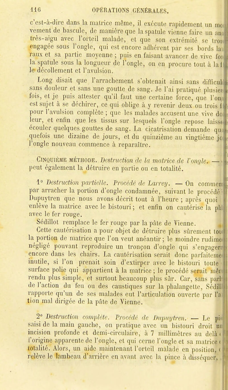 c'est-à-diro dans la matrice même, il exécute rapidement un mr vement de bascule, de manière que la spatule vienne faire un an très-aigu avec l'orteil malade, et que son extrémité se Iroi engagée sous l'ongle, qui est encore adhérent par ses bords hA raux et sa partie moyenne ; puis en faisant avancer de vive foiJ la spatule sous la longueur de l'ongle, on en procure tout à la il le décollement et l'avulsion. 1 Long disait que l'arrachement s'obtenait ainsi sans difficulil sans douleur et sans une goutte de sang. Je l'ai pratiqué plusiecl fois, et je puis attester qu'il faut une certaine force, que l'on|l est sujet à se déchirer, ce qui oblige à y revenir deux ou trois il pour l'avulsion complète ; que les malades accusent une vive do( leur, et enfin que les tissus sur lesquels l'ongle repose laisst écouler quelques gouttes de sang. La cicatrisation demande quo quefois une dizaine de jours, et du quinzième au vingtième jc( l'ongle nouveau commence à reparaître. Cinquième méthode. Destruction de la matrice de l'ongle. —^ peut également la détruire en partie ou en totalité. 1 Destruction partielle. Procédé de Larrey. — On commeni par arracher la portion d'ongle condamnée, suivant le procédé ' Diipuytren que nous avons décrit tout à l'heure ; après quoi enlève la matrice avec le bistouri ; et enfin on cautérise la plîl avec le fer rouge, Sédillot remplace le fer rouge par la pâte de Vienne. ^ Cette cautérisation a pour objet de détruire plus sûrement lou la portion de matrice que l'on veut anéantir; le moindre rudima négligé pouvant reproduire un tronçon d'ongle qui s'engagera encore dans les chairs. La cautérisation serait donc parfaitema inutile, si l'on prenait soin d'extirper avec le bistouri toute • surface polie qui appartient à la matrice ; le procédé serait mêi* rendu plus simple, et surtout beaucoup plus sûr. Car, sans pari de l'action du feu ou des caustiques sur la phalangette, Sédill rapporte qu'un de ses malades eut l'articulation ouverte par l'n tion mal dirigée de la pcâte de Vienne. 2» Destruction complète. Procédé de Dupuytren. — Le pi saisi de la main gauche, on pratique avec un bistouri droit ui incision profonde et demi-circulaire, à 7 niillimôlrcs au delà i l'origine apparente de l'ongle, et qui cerne l'ongle et sa matrice i totalité. Alors, un aide maintenant l'orteil malade en position, < relève le lambeau d'arrière en avant avec la pince à disséquer.