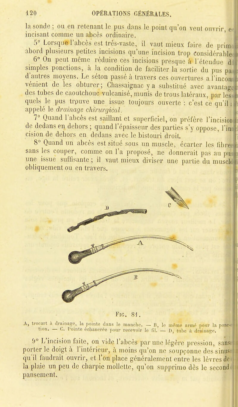 la sonde ; ou en retenant le pus dans le point qu'on veut ouvrir c incisant comme un abcès ordinaire. 5° Lorsque l'abcès est très-vaste, il vaut mieux faire de prim abord plusieurs petites incisions qu'une incision trop considérable 6 Ou peut môme réduire ces incisions presque à l'étendue d simples ponctions, à la condition de faciliter la sortie du pus pa d'autres moyens. Le séton passé à travers ces ouvertures arincoii vénient de les obturer; Ghassaignac y a substitué avec avaniag des tubes de caoutchouc vulcanisé, munis de trous latéraux, par les- quels le pus trpuve une issue toujours ouverte : c'est ce qu'il i appelé le drainage chirurgical. 1° Quand l'abcès est saillant et superficiel, on préfère l'incisiop de dedans en dehors ; quand l'épaisseur des parties s'y oppose. Tint cision de dehors en dedans avec le bistouri droit. 8° Quand un abcès est situé sous un muscle, écarter les fibre, sans les couper, comme on l'a proposé, ne donnerait pas au puîi une issue suffisante ; il vaut mieux diviser une partie du muschi obliquement ou en travers. 4 FiG. 8t. A, tracnrt il rlrainage, la pointe dans lo manclip. — n, lo niAnifi armr pour la ponw tion. — C. Pointe éclianfiri^e pour recevoir le (il. — I), tnlic <i drainage. 9 L'incision faite, on vide l'abcès par une légère pression, sansr porter le doigt à l'intérieur, à moins qu'on ne soupç.onne des sinus qu'il faudrait ouvrir, et l'on place généralement entre les lèvres do la plaie un peu de charpie mollette, qu'on supprimo dès le second pansement.