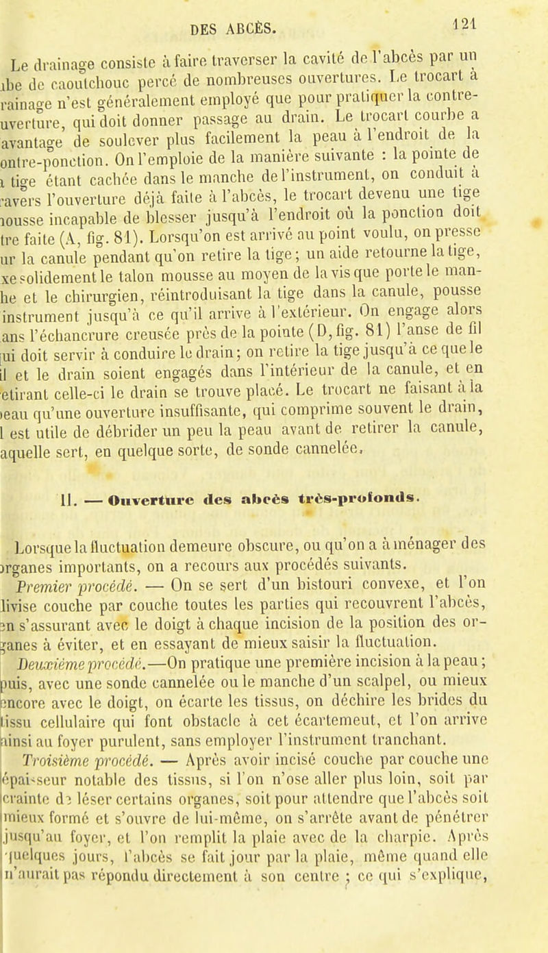 Le drainage consiste à faire traverser la cavité de l'abcès par un ibe de caoulchouc percé de nombreuses ouvertures. I-e trocart a rainao-e n'est généralement employé que pour pratiquer la contre- uverture, qui doit donner passage au drain. Le trocart courbe a avantao-e de soulever plus facilement la peau à l'endroit de a ontre-ponclion. On l'emploie de la manière suivante : la pomte de 1 ti<^e étant cachée dans le manche de l'instrument, on conduit a •avers l'ouverture déjà faite à l'abcès, le trocart devenu une tige lousse incapable de blesser jusqu'à l'endroit où la ponction doit tre faite (A, fig. 81). Lorsqu'on est arrivé au point voulu, on presse ur la canule pendant qu'on relire la tige ; un aide retourne la tige, xe solidement le talon mousse au moyen de la vis que porte le man- he et le chirurgien, réintroduisant la lige dans la canule, pousse instrument jusqu'à ce qu'il arrive à l'extérieur. On engage alors ans l'échancrure creusée près de la pointe ( D, fig. 81) l'anse de fil [ui doit servir à conduire le drain; on retire la tige jusqu'à ce que le il et le drain soient engagés dans l'intérieur de la canule, et en étirant celle-ci le drain se trouve placé. Le trocart ne faisant à la )eau qu'une ouverture insuffisante, qui comprime souvent le drain, 1 est utile de débrider un peu la peau avant de retirer la canule, aquelle sert, en quelque sorte, de sonde cannelée. 11.—Ouverture des abcès très-profonds. Lorsque la iluctualion demeure obscure, ou qu'on a aménager des organes importants, on a recours aux procédés suivants. Premier procédé. — On se sert d'un bistouri convexe, et l'on livise couche par couche toutes les parties qui recouvrent l'abcès, 3ns'assurant avec le doigt à chaque incision de la position des or- ganes à éviter, et en essayant de mieux saisir la fluctuation. Deuxième 'procédé.—On pratique une première incision à la peau ; puis, avec une sonde cannelée ou le manche d'un scalpel, ou mieux Rncore avec le doigt, on écarte les tissus, on déchire les brides du lissu cellulaire qui font obstacle à cet écartemeut, et l'on arrive fiinsi au foyer purulent, sans employer l'instrument tranchant. Troisième procédé. — Après avoir incisé couche par couche une épaisseur notable des tissus, si l'on n'ose aller plus loin, soit par icrainlo d:î léser certains organes, soit pour attendre que l'abcès soit linieux formé et s'ouvre de lui-même, on s'arrête avant de pénétrer [jusqu'au foyer, et l'on remplit la plaie avec de la charpie. Après iluelquos jours, l'abcès se fait jour parla plaie, môme quand elle In'auraitpas répondu directement à son centre: ce qui s'explique,