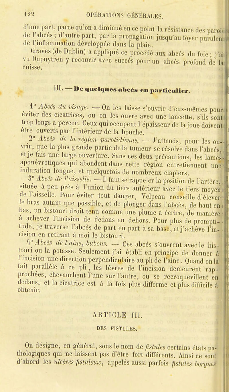 d'une part, parce qu'on a diminué en ce point la résistance des paroi de l'abcès ; d'autre part, par la propagation jusqu'au foyer puruleii de l inflammation développée dans la plaie. Graves (de Dublin) a appliqué ce procédé aux abcès du foie ■ i',-, vu Dupuytren y recourir avec succès pour un abcès profond de b cuisse. in. — aie quelques abcès en particulier. 1 Abcès du visage. — On les laisse s'ouvrir d'eux-mêmes pour éviter des cicatrices, ou on les ouvre avec une lancette, s'ils sont trop longs à percer. Ceux qui occupent l'épaisseur de la joue doivent être ouverts par l'intérieur de la bouche. 2° Abcès de la région parotidienne. — J'attends, pour les ou- vrir, que la plus grande partie delà tumeur se résolve dans l'abcès et je fais une large ouverture. Sans ces deux précautions, les lames aponévrotiques qui abondent dans cette région entretiennent une induration longue, et quelquefois de nombreux clapiers. _ 3° Abcès de Vaisselle. — Il faut se rappeler la position de l'artère, située à peu près à l'union du tiers antérieur avec le tiers moyen de l'aisselle. Pour éviter tout danger, Velpeau conseille d'élever le bras autant que possible, et de plonger dans l'abcès, de haut en bas, un bistouri droit tenu comme une plume à écrire, de manière à achever l'incision de dedans en dehors. Pour plus de prompti- tude, je traverse l'abcès de part en part à sa base, et j'achève l'iu- cision en retirant à moi le bistouri. U° Abcès de l'aine, bubons. — Ces abcès s'ouvrent avec le bis- touri ou la potasse. Seulement j'ai établi en principe de donner à l'incision une direction perpendiculaire au pli de l'aine. Quand on la fait parallèle à ce pli, les lèvres de l'incision demeurent rap- prochées, chevauchent l'une sur l'autre, ou se recroquevillent en dedans, et la cicatrice est à la fois plus difforme et plus difficile à obtenir. ARTICLE III. i DES FISTULES. I On désigne, en général, sous le nom de fistules certains états pa- thologiques qui ne laissent pas d'être fort différents. Ainsi ce sont d'abord les ulcères fistuleux, appelés aussi parfois fistxdes borgnes