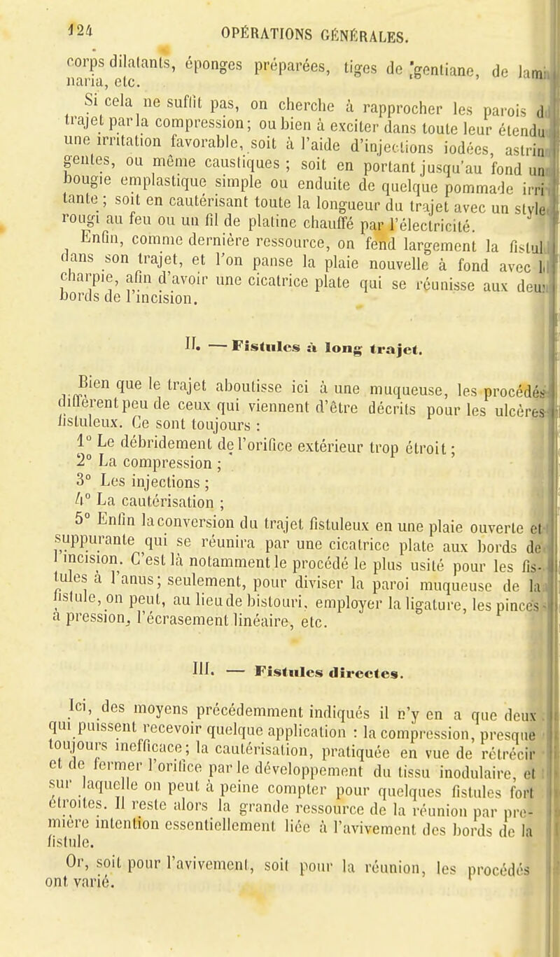 corps dilatants, éponges préparées, tiges de .gentiane, de lam nana, etc. Si cela ne suflU pas, on cherche à rapprocher les parois il trajet parla compression; ou bien à exciter dans toute leur étendu une irritation favorable, soit à l'aide d'injections iodées aslri,, génies, ou même caustiques; soit en portant jusqu'au fond un bougie emplastique simple ou enduite de quelque pommade irri tante ; soit en cautérisant toute la longueur du trajet avec un style rougi au feu ou un fil de platine chauffé par l'électricité. Enfin, comme dernière ressource, on fend largement la fi^iui dans son trajet, et l'on panse la plaie nouvelle à fond avec l charpie, afin d'avoir une cicatrice plate qui se réunisse aux deu bords de l incision. — Fistules îï long trajet. Bien que le trajet aboutisse ici à une muqueuse, les procédé^ dillerentpeude ceux qui viennent d'être décrits pour les ulcères nstuleux. Ce sont toujours : 1° Le débridemenl de l'orifice extérieur trop étroit ; 2 La compression ; 3° Les injections ; h La cautérisation ; 5° Enfin la conversion du trajet fistuleux en une plaie ouverte et suppurante qui se réunira par une cicatrice plate aux bords de I incision. C'est là notamment le procédé le plus usité pour les fis- tules a l'anus ; seulement, pour diviser la paroi muqueuse de la Jislule, on peut, au lieude bistouri, employer la ligature, les pinces aiDression^ l'écrasement linéaire, etc. III. — Fistules directes. Ici, des moyens précédemment indiqués il n'y en a que deux qui puissent recevoir quelque application : la compi'ossion, presque toujours inefficace; la cautérisation, pratiquée en vue de rétrécir et de termer 1 orifice parle développement du tissu inodulaire, et sur laque le on peut à peine compter pour quelques fistules fort étroites. Il reste alors la grande ressource de la réunion par pre- mière intention essentiellement liée à l'avivement des bords de la fistule. Or, soit pour l'avivement, soit pour la réunion, les procédés ont varié. '