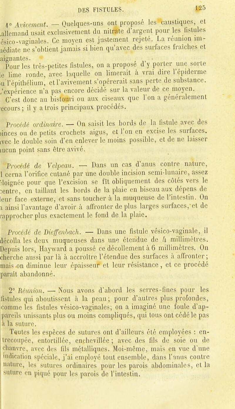 1 » Artrme/if. — Quelques-uns ont proposé, les caustiques, et .allemand usait exclusivement da nitrate d'argent pour les fistules ésico-vaginales. Ce moyen est justement rejeté. La réunion im- iiédiate ne s'obtient jamais si bien qu'avec des surfaces fraîches et aignantes. Pour les très-petites fistules, on a proposé d'y porter une sorte le lime l'onde, avec laquelle on limerait à vrai dire l'épiderme lu l'épilhélium, etl'avivement s'opérerait sans perte de substance, /expérience n'a pas encore décidé sur la valeur de ce moyen. C'est donc au bistouri ou aux ciseaux que l'on a généralement ecours; il y a trois principaux procédés. Procédé ordinaire. — On saisit les bords de la fistule avec des )inces ou de petits crochets aigus, et l'on en excise les surfaces, ivec le double soin d'en enlever le moins possible, et de ne laisser lucun point sans être avivé. Procédé de Velpeau. — Dans un cas d'anus contre nature, l cerna l'orifice cutané par une double incision semi-lunaire, assez éloignée pour que l'excision se fît obliquement des côtés vers le :enlre, en taillant les bords de la plaie en biseau aux dépens de leur face externe, et sans toucher à la muqueuse de l'intestin. On a ainsi l'avantage d'avoir à affronter de plus larges surfaces, et de i\ipprocher plus exactement le fond de la plaie. Procédé de Dieffenbach. — Dans une fistule vésico-vaginale, il décolla les deux muqueuses dans une étendue de U millimètres. Depuis lors, Hayward a poussé ce décollement à 6 millimètres. On cherche aussi parla à accroître l'étendue des surfaces à affronter; mais on diminue leur épaisseur et leur résistance , et ce procédé paraît abandonné. 2° Réunion. — Nous avons d'abord les serres-fines pour les tfistules qui aboutissent à la peau; pour d'autres plus profondes, icomme les fistules vésico-vaginales; on a imaginé une foule d'ap- |pareils unissants plus ou moins compliqués, qui tous ont cédé le pas là la suture. TquIcs les espèces de sutures ont d'ailleurs été employées : en- trecoupée, entortillée, enchevillée ; avec des fils de soie ou de chanvre, avec dus fils métalliques. Moi-même, mais en vue d'une indication spéciale, j'ai employé tout ensemble, dans l'anus contre nature, les sutures ordinaires pour les parois abdominales, et la suture en piqué pour les parois de l'intestin.
