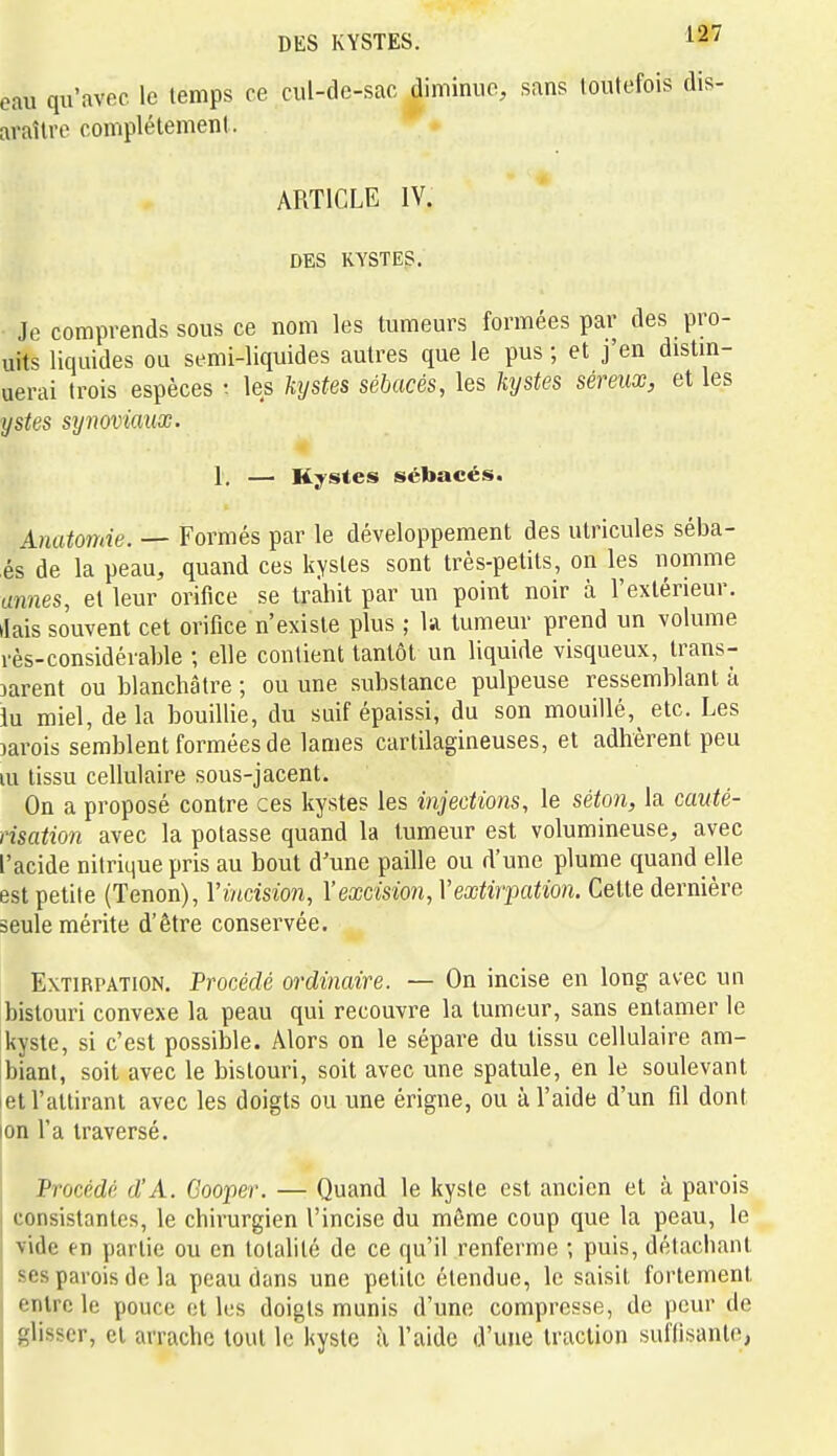 eau qu'avec le temps ce cul-de-sac Jiminuc, sans toutefois dis- araîlre complètement. ARTICLE IV. DES KYSTES. • Je comprends SOUS ce nom les tumeurs formées par des pro- uits liquides ou semi-liquides autres que le pus ; et j'en distin- uerai trois espèces les hjstes sébacés, les kystes séreux, et les ystes sijnoviaux. 1. — Kystes sébacés. Anatomie. — Formés par le développement des utricules séba- és de la peau, quand ces kystes sont très-petits, on les nomme tmnes, et leur orifice se trahit par un point noir à l'extérieur, tiais souvent cet orifice n'existe plus ; la tumeur prend un volume l'ès-considérable ; elle contient tantôt un liquide visqueux, trans- parent ou blanchâtre ; ou une substance pulpeuse ressemblant à iu miel, delà bouillie, du suif épaissi, du son mouillé, etc. Les Darois semblent formées de lames cartilagineuses, et adhèrent peu m tissu cellulaire sous-jacent. On a proposé contre ces kystes les injections, le séton, la cauté- risation avec la potasse quand la tumeur est volumineuse, avec l'acide nitrique pris au bout d'une paille ou d'une plume quand elle est petite (Tenon), V incision, l'excision, Y extirpation. Cette dernière seule mérite d'être conservée. Extirpation, Procédé ordinaire. — On incise en long avec un bistouri convexe la peau qui recouvre la tumeur, sans entamer le kyste, si c'est possible. Alors on le sépare du tissu cellulaire am- biant, soit avec le bistouri, soit avec une spatule, en le soulevant et l'attirant avec les doigts ou une érigne, ou à l'aide d'un fil dont ion l'a traversé. Procédé d'A. Gooper. — Quand le kyste est ancien et à parois consistantes, le chirurgien l'incise du même coup que la peau, le vide en partie ou en totalité de ce qu'il renferme ; puis, détachant ses pavois de la peau dans une petite étendue, le saisit fortement entre le pouce et les doigts munis d'une compresse, de peur de glisser, et arrache tout le kyste à l'aide d'une traction suffisante,