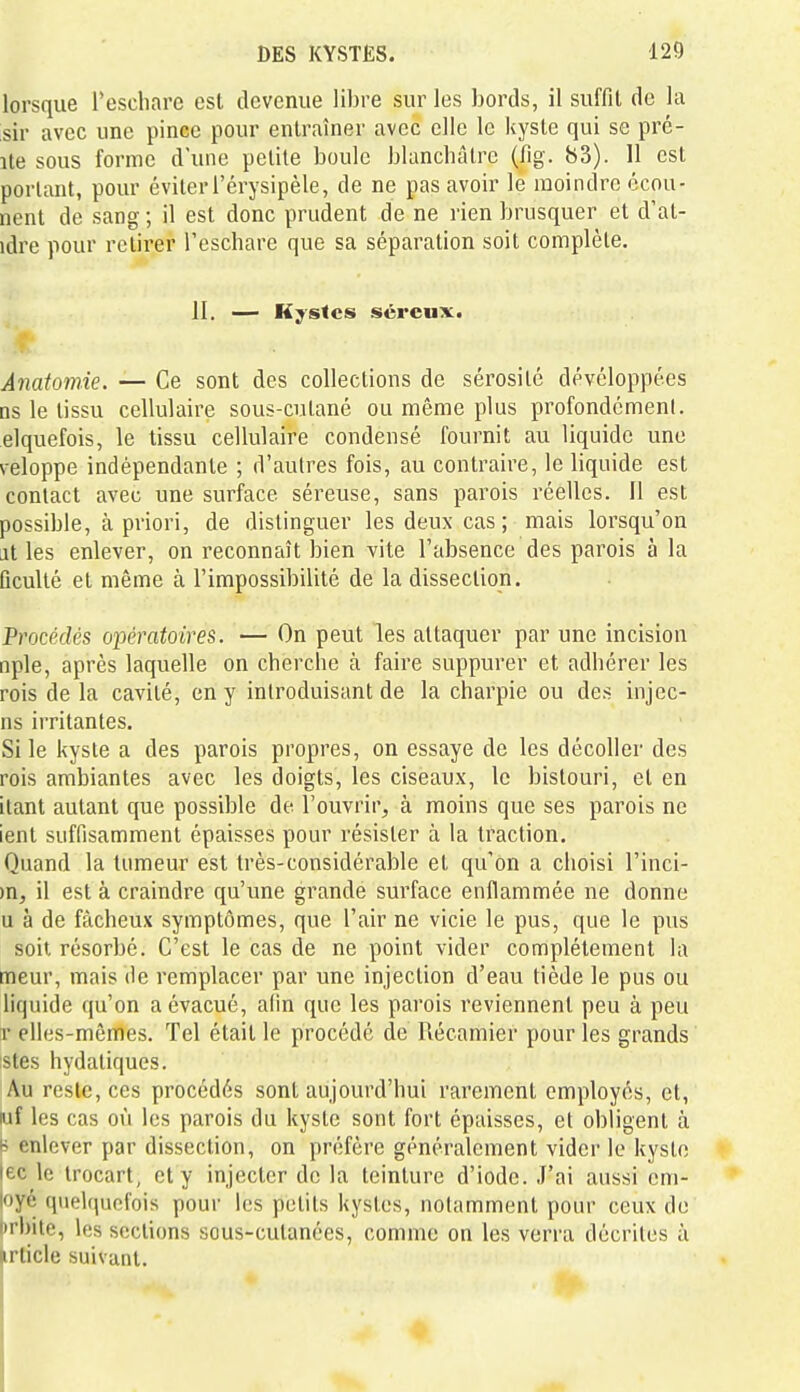 lorsque l'eschare est devenue libre sur les bords, il suffit de la sir avec une pince pour entraîner avec elle le kyste qui se pré- îte sous forme d'une petite boule blanchâtre (fig. 83). 11 est portant, pour éviter l'érysipèle, de ne pas avoir le moindre écou- nent de sang ; il est donc prudent de ne rien brusquer et d'at- idre pour retirer l'eschare que sa séparation soit complète. II. — Kystes séreux. Anatomie. — Ce sont des collections de sérosité développées ns le tissu cellulaire sous-cutané ou même plus profondémenl. elquefois, le tissu cellulaire condensé fournit au liquide une veloppe indépendante ; d'autres fois, au contraire, le liquide est contact avec une surface séreuse, sans parois réelles. Il est possible, à priori, de distinguer les deux cas ; mais lorsqu'on jt les enlever, on reconnaît bien vite l'absence des parois à la ûculté et même à l'impossibilité de la dissection. Procédés opératoires. — On peut les attaquer par une incision nple, après laquelle on cherche à faire suppurer et adhérer les rois de la cavité, en y introduisant de la charpie ou des injec- ns irritantes. Si le kyste a des parois propres, on essaye de les décoller des rois ambiantes avec les doigts, les ciseaux, le bistouri, et en ilant autant que possible de l'ouvrir, à moins que ses parois ne ient suffisamment épaisses pour résister à la traction. Quand la tumeur est très-considérable et qu'on a choisi l'inci- )n, il est à craindre qu'une grande surface enflammée ne donne u à de fâcheux symptômes, que l'air ne vicie le pus, que le pus soit résorbé. C'est le cas de ne point vider complètement la meur, mais de remplacer par une injection d'eau tiède le pus ou liquide qu'on a évacué, afin que les parois reviennent peu à peu r elles-mêmes. Tel était le procédé de Récamier pour les grands stes hydaliques. Au reste, ces procédés sont aujourd'hui rarement employés, et, luf les cas où les parois du kyste sont fort épaisses, et obligent à B enlever par dissection, on préfère généralement vider le kyste |ec le Irocart, et y injecter de la teinture d'iode. J'ai aussi em- |oyé quelquefois pour les petits kystes, notamment pour ceux do iirbite, les sections sous-cutanées, comme on les verra décrites à irticle suivant.