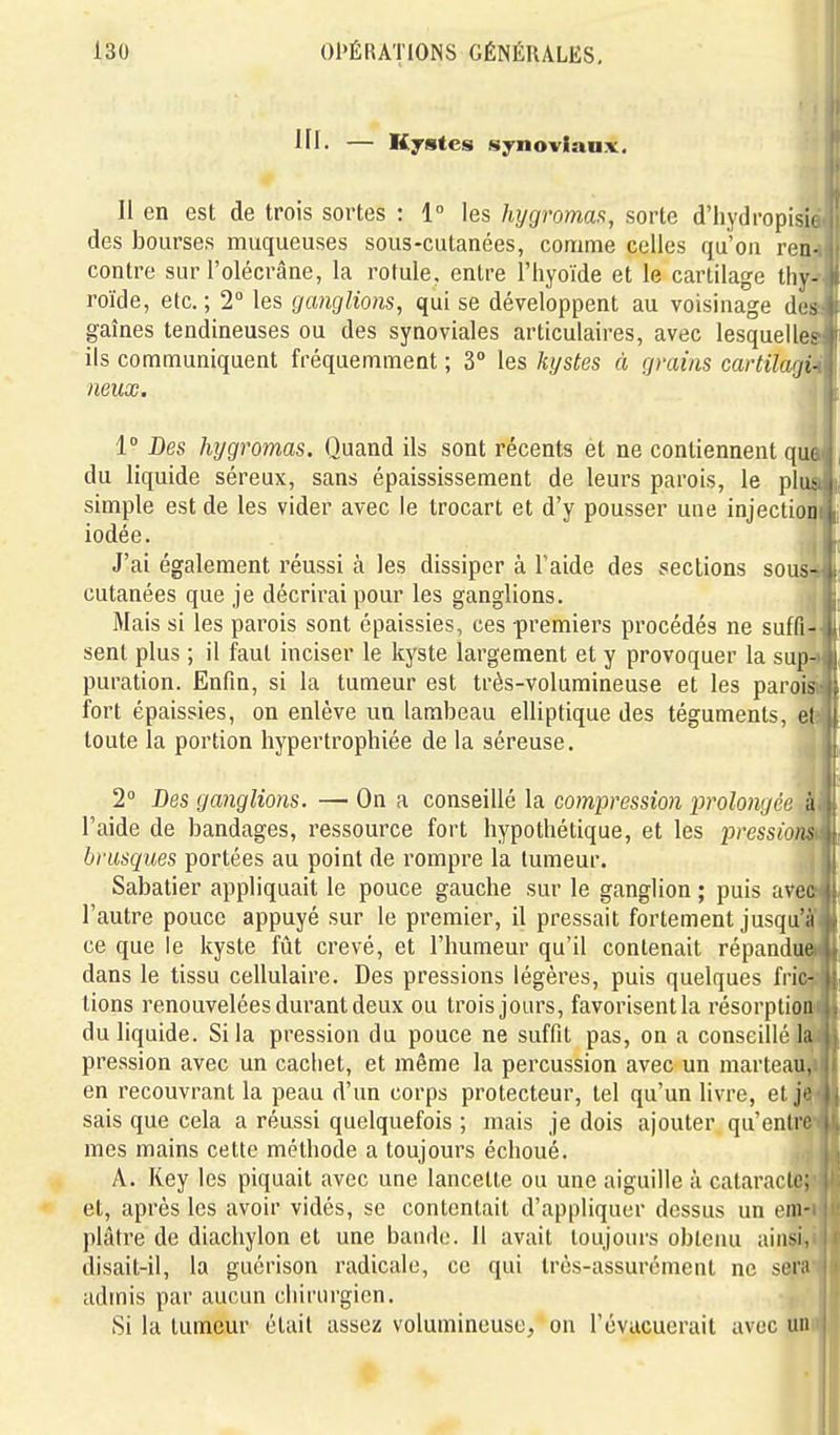in. — Kjstes synoviaux. Il en est de trois sortes : 1° les hygromaa, sorte d'hydropisic des bourses muqueuses sous-cutanées, comme celles qu'on ren- contre sur l'olécrâne, la rotule, entre l'hyoïde et le cartilage thy^i roïde, etc.; 2° les ganglions, qui se développent au voisinage desJ gaines tendineuses ou des synoviales articulaires, avec lesquelles! ils communiquent fréquemment ; 3° les kystes à grains cartilagi^ neux. 1° Des hygromas. Quand ils sont récents et ne contiennent que du liquide séreux, sans épaississement de leurs parois, le plusi j simple est de les vider avec le trocart et d'y pousser une injection! j; iodée. J'ai également réussi à les dissiper à l'aide des sections sous- cutanées que je décrirai pour les ganglions. Mais si les parois sont épaissies, ces premiers pi'océdés ne suffi- i sent plus ; il faut inciser le kyste largement et y provoquer la sup- puration. Enfin, si la tumeur est très-volumineuse et les parois fort épaissies, on enlève un lambeau elliptique des téguments, el toute la portion hypertrophiée de la séreuse. 2° Des ganglions. — On a conseillé la compression prolongée à l'aide de bandages, ressource fort hypothétique, et les pressions brusques portées au point de rompre la tumeur. \ É Sabatier appliquait le pouce gauche sur le ganglion ; puis avec ^ l'autre pouce appuyé sur le premier, il pressait fortement jusqu'à ce que le kyste ftit crevé, et l'humeur qu'il contenait répandu^ dans le tissu cellulaire. Des pressions légères, puis quelques fric- tions renouvelées durant deux ou trois jours, favorisentla résorption du liquide. Si la pression du pouce ne suffit pas, on a conseillé la pression avec un cachet, et même la percussion avec un marteau, en recouvrant la peau d'un corps protecteur, tel qu'un livre, et jo sais que cela a réussi quelquefois ; mais je dois ajouter qu'entre mes mains cette méthode a toujours échoué. A. Key les piquait avec une lancette ou une aiguille à cataracte; et, après les avoir vidés, se contentait d'appliquer dessus un em- plâtre de diachylon el une bande. 11 avait toujours obtenu ainsi, disait-il, la gucrison radicale, ce qui très-assurément ne serii admis par aucun chirurgien. Si la tumeur était assez volumineuse, on l'évucuerait avec un