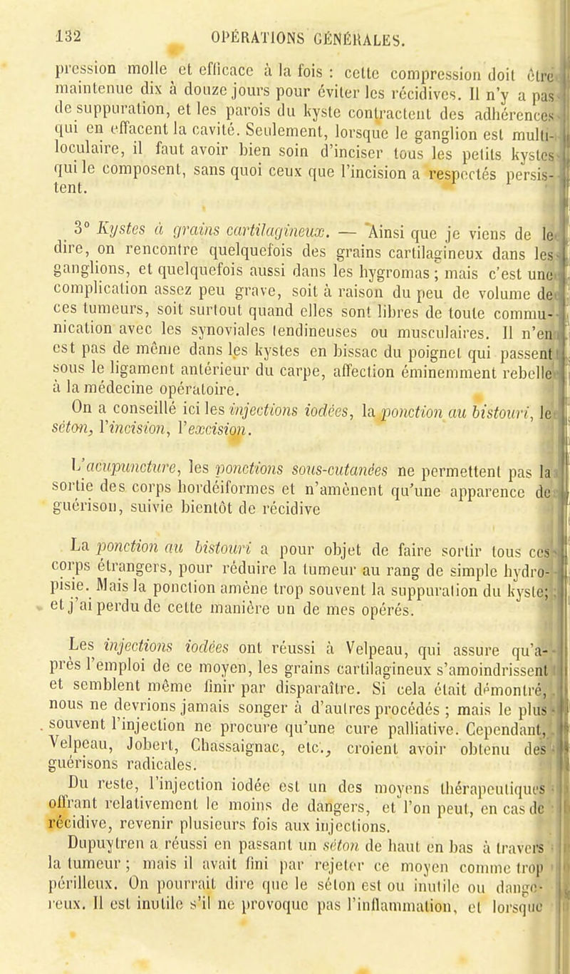 pression molle et efficace à la fois : celte compression doit Hi. maintenue dix à douze jours pour éviter les récidives. Il n'y a pas de suppuration, et les parois du kyste contractent des adhérences qui en elTacent la cavité. Seulement, lorsque le ganglion est mulli- loculmre, il faut avoir bien soin d'inciser tous les petits kvstos qui le composent, sans quoi ceux que l'incision a respectés \v'v<\<- tent. ^ _ 3° Kystes à grains cartilagineux. — 'Ainsi que je viens de le dire, on rencontre quelquefois des grains cartilagineux dans les ganglions, et quelquefois aussi dans les hygromas ; mais c'est une complication assez peu grave, soit à raison du peu de volume de ces tumeurs, soit surtout quand elles sont libres de toute commu- nication avec les synoviales lendineuses ou musculaires. 11 n'en est pas de même dans les kystes en bissac du poignet qui passent sous le ligament antérieur du carpe, affeclion éminemment rebelle à la médecine opératoire. On a conseillé ici les injections iodées, la. ponction au bistouri, k scton, Yincision, Vexcision. Vacupuncture, les ponctions sous-cutanées ne permettent pas la sortie des corps hordéiformes et n'amènent qu'une apparence de guérison, suivie bientôt de récidive La ponction au bistouri a pour objet de faire sortir tous ces corps étrangers, pour réduire la tumeur au rang de simple hydro- pisie. Mais la ponction amène trop souvent la suppuralion du kysic; et j'ai perdu de cette manière un de mes opérés. Les injections iodées ont réussi à Velpeau, qui assure qu'a- près l'emploi de ce moyen, les grains cartilagineux s'amoindrissent et semblent même Unir par disparaître. Si cela était démontré, nous ne devrions jamais songer à d'autres procédés ; mais le plus . souvent l'injection ne procure qu'une cure palliative. Cependant, Velpeau, Jobert, Chassaignac, etc., croient avoir obtenu des guéri sons radicales. Du reste, l'injection iodée est un des moyens tliérapeuliqui'S offrant relativement le moins de dangers, et l'on peut, en cas de récidive, revenir plusieurs fois aux injections. Dupuytren a réussi en passant un séton de haut en bas à travers la tumeur ; mais il avait fini par rejeter ce moyen comme trop périlleux. On pourrait dii'o que le selon est ou inutile ou dnngo- l'eux. Il est inutile s'il ne provoque pas l'inflamniation, el lorsque