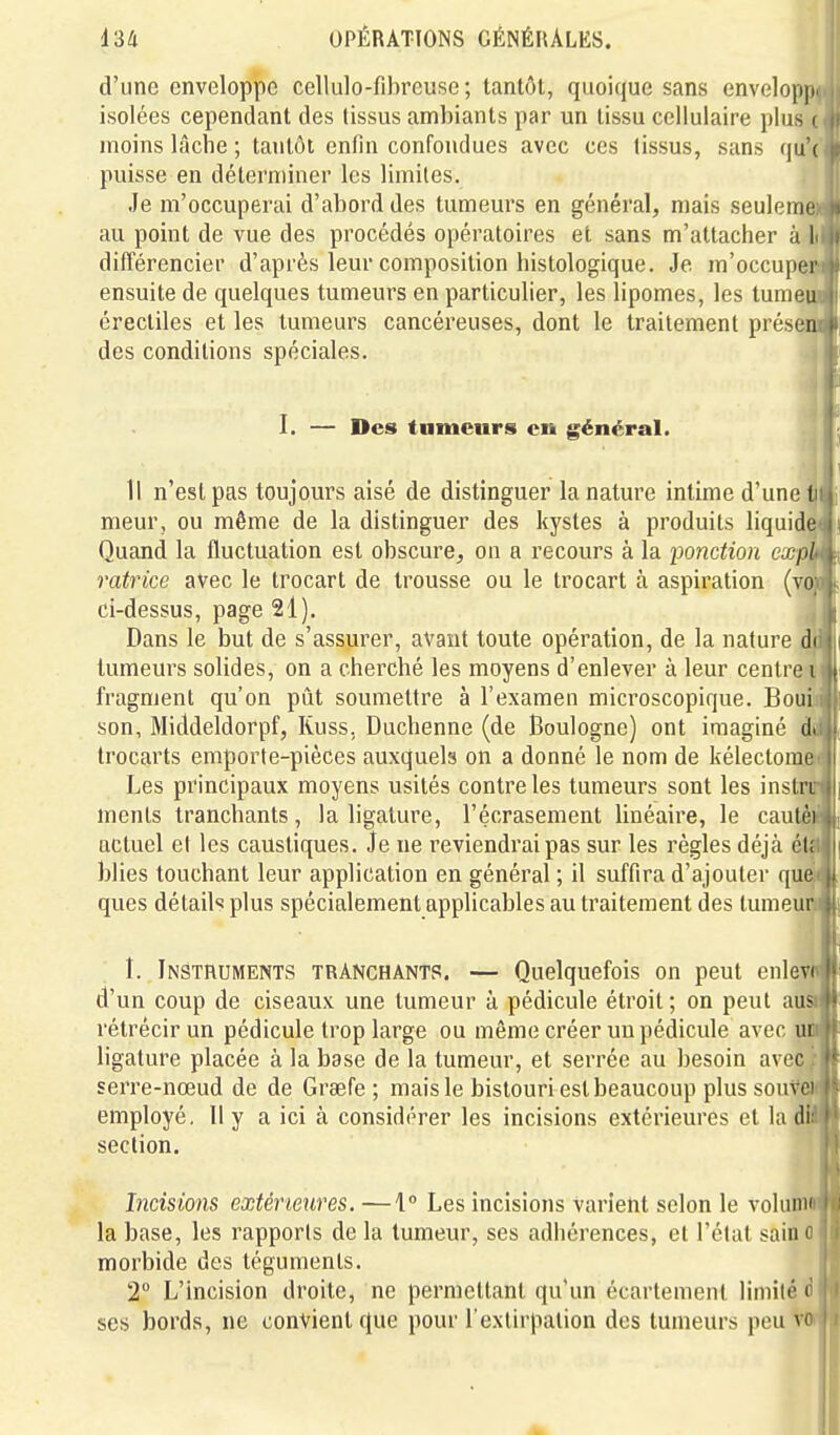 d'une enveloppe cellulo-fibreuse ; tantôt, quoique sans envelopp isolées cependant des tissus ambiants par un tissu cellulaire plus moins lâche ; tantôt enfin confondues avec ces (issus, sans (ju puisse en déterminer les limites. Je m'occuperai d'abord des tumeurs en général, mais seulera au point de vue des procédés opératoires et sans m'attacher à différencier d'après leur composition histologique. Je m'occupe ensuite de quelques tumeurs en particulier, les lipomes, les lurae érectiles et les tumeurs cancéreuses, dont le traitement présen des conditions spéciales. I. — Des tumeurs en général. Il n'est pas toujours aisé de distinguer la nature intime d'une t meur, ou même de la distinguer des kystes à produits liquide Quand la fluctuation est obscure, on a recours à la ponction cxpl ratrice avec le trocart de trousse ou le trocart à aspiration (vo ci-dessus, page 21). Dans le but de s'assurer, avant toute opération, de la nature di tumeurs solides, on a cherché les moyens d'enlever à leur centre i fragment qu'on pût soumettre à l'examen microscopique. Boui son, Middeldorpf, Kuss, Duchenne (de Boulogne) ont imaginé il trocarts emporte-pièces auxquels on a donné le nom de kélectome Les principaux moyens usités contre les tumeurs sont les inslri ments tranchants, la ligature, l'écrasement linéaire, le cautè actuel et les caustiques. Je ne reviendrai pas sur les régies déjà étf blies touchant leur application en général ; il suffira d'ajouter que ques détails plus spécialement applicables au traitement des lumeu^ î. Instruments tranchants. — Quelquefois on peut enlev d'un coup de ciseaux une tumeur à pédicule étroit ; on peut au rétrécir un pédicule trop large ou même créer un pédicule avec ligature placée à la base de la tumeur, et serrée au besoin avec serre-nœud de de Graefe ; mais le bistouri est beaucoup plus souvc employé. 11 y a ici à considérer les incisions extérieures et la di section. Incisions extérieures. —1° Les incisions varient selon le voluim la base, les rapports de la tumeur, ses adhérences, et l'élal sain* morbide des téguments. 2 L'incision droite, ne permettant qu'un écartemenl limité ( ses bords, ne convient que pour l'extirpation des tumeurs peu vr