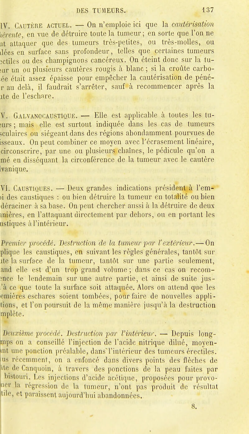 IV. Cautère actuel. — On n'emploie ici que la cautérisation lérente, en vue de détruire toute la tumeur ; en sorte que l'on ne ut attaquer que des tumeurs très-petites, ou très-molles, ou liées en surface sans profondeur, telles que certaines tumeurs îcliles ou des champignons cancéreux. On éteint donc sur la lu- !ur un ou plusieurs cautères rougis à blanc ; si la croûte carbo- ée était assez épaisse pour empêcher la cautérisation de péné- r au delà, il faudrait s'arrêter, sauf à recommencer après la ite de l'eschare. V. Galvanocaustique, — Elle est applicable à toutes les tu- îurs ; mais elle est surtout indiquée dans les cas de tumeurs ;culaires ou siégeant dans des régions abondamment pourvues de isseaux. On peut combiner ce moyen avec l'écrasement linéaire, circonscrire, par une ou plusieurs chaînes, le pédicule qu'on a mé en disséquant la circonférence de la tumeur avec le cautère ivanique. VI. Caustiques. — Deux grandes indications président à l'em- )i des caustiques : ou bien détruire la tumeur en totalité ou bien déraciner à sa base. On peut chercher aussi à la détruire de deux inières, en l'attaquant directement par dehors, ou en portant les ustiques à l'intérieur. Premier procédé. Bestruction de la tumeur par l'extérieur.— On plique les caustiques, en suivant les règles générales, tantôt sur ite la surface de la tumeur, tantôt sur une partie seulement, and elle est d'un trop grand volume ; dans ce cas on recom- înce le lendemain sur une autre partie, et ainsi de suite jus- 'à ce que toute la surface soit attaquée. Alors on attend que les emières eschares soient tombées, pour faire de nouvelles appli- lions, et l'on poursuit de la même manière jusqu'à la destruction impiété. I Deuxième pi'océdé. Destruction par l'intérieur. — Depuis long- Imps on a conseillé l'injection de l'acide nitrique dilué, moyen- iint une ponction préalable, dans'l'inlérieur des tumeurs érectiles. us récemment, on a enfoncé dans divers points des flèches de Ue de Canquoin, à travers des ponctions de la peau faites par bistouri. Los injections d'acide acétique, proposées pour provo- laor la régression de la tumeur, n'ont pas produit de résultat llile, et paraissent aujourd'hui abandonnées. 8.