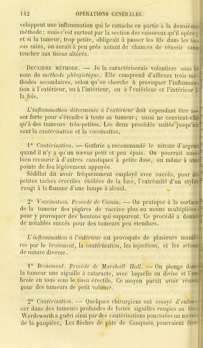veloppent une inflammation qui le rattaclie en partie à la deuxièmi méthode ; mais c'est surtout par la section des vaisseaux qu'il opère ; et si la tumeur, trop petite, obligeait à passer les fils dans les lis- sus sains, on aurait à peu près autant de chances de réussir sati toucher aux tissus altérés. Deuxième méthode. — Je la caractériserais volontiers sous le nom de méthode phlogistique. Elle comprend d'ailleurs trois mé-'â thodes secondaires, selon qu'on cherche à provoquer l'inflamma- tion à l'extérieur, ou à l'intérieur, ou à l'extérieur et l'intérieur h la fois. L'inflammation déterminée à l'extérieur doit cependant être as- sez forte pour s'étendre à toute sa tumeur; aussi ne convient-elle qu'à des tumeurs très-petites. Les deux procédés usités jusqu'ici ^ sont la cautérisation et la vaccination. ' 1° Cautérisation. — Guthrie a recommandé le nitrate d'araren* ' quand il n'y a qu'un naevus petit et peu épais. On pourrait auss -f bien l'ecourir à d'autres caustiques à petite dose, ou même à une !' pointe de feu légèrement appuyée. '' Sédillot dit avoir fréquemment employé avec succès, pour d( petites taches érectiles étoilées de la face, l'extrémité d'un style rougi à la flamme d'une lampe à alcool. ■». 2° Vaccination. Procédé de Cumin. — On pratique à la surface { de la tumeur des piqûres de vaccine plus ou moins multipliées.- i pour y provoquer des boulons qui suppurent. Ce procédé a donné ! de notables succès pour des tumeurs peu étendues. ; L'inflammation à l'intérieur est provoquée de plusieurs maniè- res par le broiement, la cautérisation, les injections, et les sctom de nature diverse. 1° Broiement. Procédé de Marshall Hall. — On plonge (huu la tumeur une aiguille à cataracte, avec laquelle on divise et ron broie en tous sens le tissu éreclile. Ce moyen paraît avoir réussi çour des tumeurs de petit volume, 2° Cautérisation. — Quelques chirurgiens ont essayé d'enfon- cer dans des tumeurs profondes de fortes aiguilles rougie.s au feu. Wordswortha guéri ainsi par des cautérisations ponctuées un na'vu' de la paupière, Les flèches de pâle de Canquoin pourraient êtrf