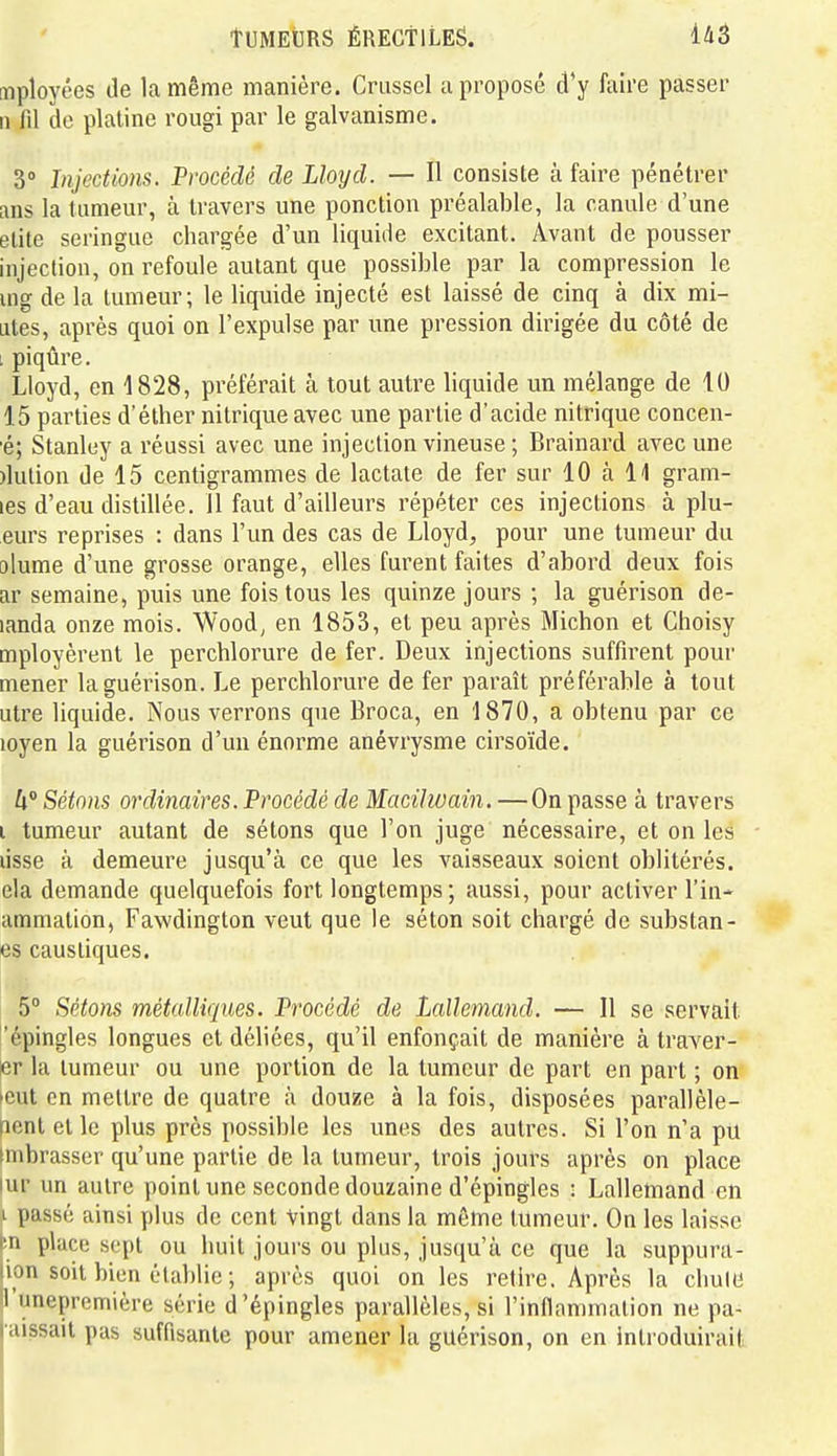 mployées Je la même manière. Criissel a proposé d'y faire passer Il fil de platine rougi par le galvanisme. 3° Injections. Procédé de Lloyd. — Il consiste à faire pénétrer ans la tumeur, à travers une ponction préalable, la canule d'une élite seringue chargée d'un liquide excitant. Avant de pousser injection, on refoule autant que possible par la compression le uig de la tumeur; le liquide injecté est laissé de cinq à dix mi- ales, après quoi on l'expulse par une pression dirigée du côté de i piqûre. Lloyd, en 1828, préférait à tout autre liquide un mélange de 10 15 parties d'éther nitrique avec une partie d'acide nitrique concen- ■é; Stanley a réussi avec une injection vineuse ; Brainard avec une )lulion de 15 centigrammes de lactate de fer sur 10 à 11 gram- les d'eau distillée. 11 faut d'ailleurs répéter ces injections à plu- eurs reprises : dans l'un des cas de Lloyd, pour une tumeur du olume d'une grosse orange, elles furent faites d'abord deux fois ar semaine, puis une fois tous les quinze jours ; la guérison de- landa onze mois. Wood, en 1853, et peu après Michon et Choisy mployèrent le perchlorure de fer. Deux injections suffirent pour mener la guérison. Le perchlorure de fer paraît préférable à tout utre liquide. Nous verrons que Broca, en '1870, a obtenu par ce loyen la guérison d'un énorme anévrysme cirsoïde. h° Sétons ordinaires. Procédé de Macilwain. —On passe à travers i tumeur autant de sétons que l'on juge nécessaire, et on les lisse à demeure jusqu'à ce que les vaisseaux soient oblitérés, ela demande quelquefois fort longtemps; aussi, pour activer l'in- ammation, Fawdington veut que le séton soit chargé de substan- es caustiques. 5° Sétons métalliques. Procédé de Lallemand. — Il se servait 'épingles longues et déliées, qu'il enfonçait de manière à traver- er la tumeur ou une portion de la tumeur de part en part ; on »eut on mettre de quatre à douze à la fois, disposées parallèle- nontelle plus près possible les unes des autres. Si l'on n'a pu unbrasser qu'une partie de la tumeur, trois jours après on place lur un autre point une seconde douzaine d'épingles : Lallemand en i passé ainsi plus de cent vingt dans la même tumeur. On les laisse |în place sept ou huit jours ou plus, jusqu'à ce que la suppura- lion soit bien établie ; après quoi on les retire. Après la cliuie n'unepremière série d'épingles parallèles, si l'inflammation ne pa- l aissait pas suffisante pour amener la guérison, on en introduirait