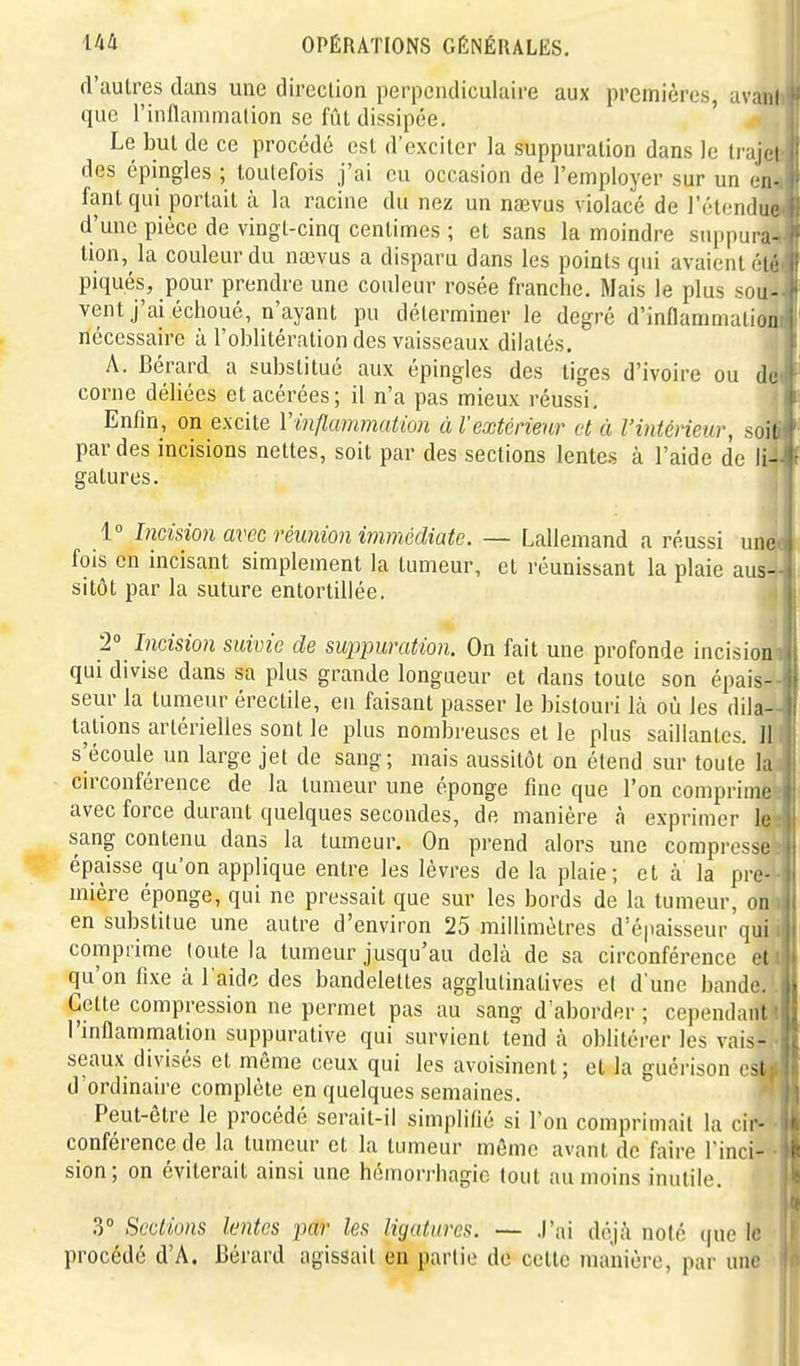 d'autres dans une dircclion perpendiculaire aux premières, avani que l'inflammation se fût dissipée. ' Le but de ce procédé est d'exciter la suppuration dans le li'ajoi des épingles ; toutefois j'ai eu occasion de l'employer sur un en- fant qui portait à la racine du nez un naevus violacé de l'élendur d'une pièce de vingt-cinq centimes ; et sans la moindre suppura- tion, la couleur du nœvus a disparu dans les points qui avaient étr piqués, pour prendre une couleur rosée franche. Mais le plus sou- vent j'ai échoué, n'ayant pu déterminer le degré d'inflammation nécessaire à l'oblitération des vaisseaux dilatés. A. Bérard a substitué aux épingles des tiges d'ivoire ou dej corne déliées et acérées; il n'a pas mieux réussi. Enfin, on excite Vmfltmmatïon ù l'extérieur et à l'intérieur, soif par des incisions nettes, soit par des sections lentes à l'aide de li- gatures. 1° Incisio)i avec réunion immédiate. — Lallemand a réussi une fois en incisant simplement la tumeur, et réunissant la plaie aus- sitôt par la suture entortillée. 2° Incision suivie de suppuration. On fait une profonde incision qui divise dans sa plus grande longueur et dans toute son épais- seur la tumeur érectile, en faisant passer le bistouri là où les dila- tations artérielles sont le plus nombreuses et le plus saillantes. Il s'écoule un large jet de sang; mais aussitôt on étend sur toute la circonférence de la tumeur une éponge fine que l'on comprime avec force durant quelques secondes, de manière à exprimer le sang contenu dans la tumeur. On prend alors une compresse épaisse qu'on applique entre les lèvres de la plaie; et à la pre- mière éponge, qui ne pressait que sur les bords de la tumeur, on en substitue une autre d'environ 25 millimètres d'épaisseur qui comprime toute la tumeur jusqu'au dehi de sa circonférence et qu'on fixe à l'aide des bandelettes agglulinalives et d'une bande. . Cette compression ne permet pas au sang d'aborder ; cependanti l'inflammation suppurative qui survient tend à oblitérer les vais- seaux divisés et même ceux qui les avoisinent; et la guérison est d ordinaire complète en quelques semaines. Peut-être le procédé serait-il simplifié si l'on comprimait la cir- conférence de la tumeur et la tumeur môme avant de faire l'inci- sion; on éviterait ainsi une hémorrhagie tout au moins inutile. 3° Sections lentes par les ligatures. — .l'ai déjà noté (|ue le procédé d'A. Bérard agissait en partie de celte manière, par une