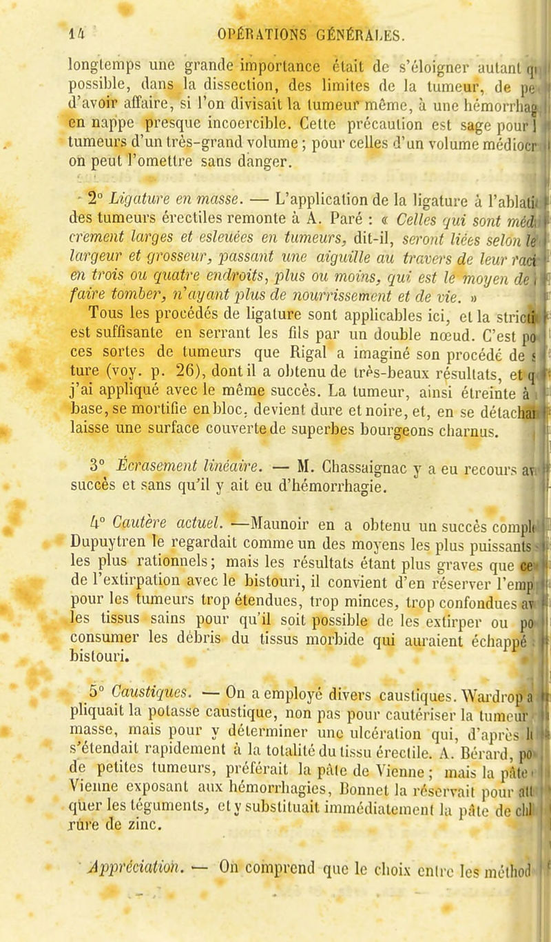 longtemps une grande importance était de s'éloigner aulani (|i possible, dans la dissection, des limites de la tumeur, de pi; d'avoir affaire, si l'on divisait la tumeur même, à une hémorrhaj; en nappe presque incoercible. Cette précaution est sage pour 1 tumeurs d'un très-grand volume ; pour celles d'un volume médioci on peut l'omettre sans danger. - 2 Ligature en masse. — L'application de la ligature à l'ablali des tumeurs érectiles remonte à A. Paré : « Celles gui sont méd crement larges et esleuées en tumeurs, dit-il, seront liées selon It largeur et grosseur, passant une aiguille au travers de leur raci en trois ou quatre endroits, plus ou moins, qui est le moyen de, faire tomber, n'ayant plus de nourrissement et de vie. « Tous les procédés de ligature sont applicables ici, et la stricii est suffisante en serrant les fils par un double nœud. C'est po ces sortes de tumeurs que Rigal a imaginé son procédé de .' ture (voy. p. 26), dont il a obtenu de très-beaux résultats, et q j'ai appliqué avec le même succès. La tumeur, ainsi étreinte à base, se mortifie enbloc, devient dure et noire, et, en se détachai laisse une surface couverte de superbes bourgeons charnus. 3° Écrasement linéaire. — M. Chassaignac y a eu recours av succès et sans qu'il y ait eu d'hémorrhagie. U° Cautère actuel. —Maunoir en a obtenu un succès compli Dupuytren le regardait comme un des moyens les plus puissants les plus rationnels ; mais les résultats étant plus graves que ce de l'extirpation avec le bistouri, il convient d'en réserver l'emp pour les tumeurs trop étendues, trop minces, trop confondues av les tissus sains pour qu'il soit possible de les extirper ou po consumer les débris du tissus morbide qui auraient échappé bistouri. 5° Caustiques. — On a employé divers caustiques. Wardrop n pliquait la potasse caustique, non pas pour cautériser la tumom- masse, mais pour y déterminer une ulcération qui, d'apri > li s'étendait rapidement à la totalité du tissu érectile. A. Bérard, po de petites tumeurs, préférait la pâle de Vienne ; maislapiito^ Vienne exposant aux hémorrhagies. Bonnet la réservait pour ait quer les téguments, et y substituait immédiatement la pâte de clil jùre de zinc. Apimciation. — On comprend que le choix entre les mclhoil