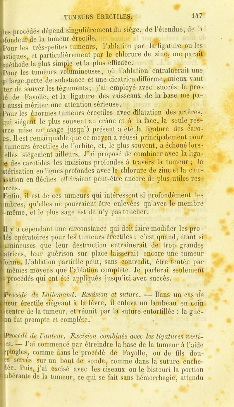 ~ procédés dépend singulièrement du siège, de l'étendue, de la iioiuleur de la tumeur éreclile. l'ourles très-petites tumeurs, l'ablation par la ligature ou le| iMiques, et particulièrement par le chlorure de zinc, me paraît nu'thode la plus simple et la plus efficace. Tour les tumeurs volumineuses, où l'ablation entraînerait une |i large.perte de substance et une cicatrice difforme,.mieux vaut ti r de sauver les téguments; j'ai employé avec succès lepro- de FayoUe, et la ligature des vaisseaux de la base me pa- . lussi mériter une attention sérieuse. I l'our les énormes tumeurs érectiles avec dilatation des artères, [Lii siègent le plus souvent au crâne et à la face, la seule^res- 0 mise en usage jusqu'à présent a été la ligature des caro- . Il est remarquable que ce moyen a réussi principalement pour I tumeurs érectiles de l'orbite, et, le plus souvent, a échoué lors- rlles siégeaient ailleurs. J'ai proposé de combiner avec la liga- e des carotides les incisions profondes à travers la tumeur ; la Il ■ fisation en lignes profondes avec le chlorure de zinc et la cau- isUion en flèches offriraient peut-être encore de plus utiles res- irces. I^iifin, il est de ces tumeurs qui intéressent si profondément les î mbres, qu'elles ne pourraient être enlevées qu'avec le membre l-même, et le plus sage est de n'y pas toucher. ■1 y a cependant une circonstance qui doit faire modifier les pro- Biés opératoires pour les tumeurs érectiles : c'est quand, étant si lumineuses que leur destruction entraînerait de trop grandes latrices, leur guérison sur place laisserait encore une tumeur ■orme. L'ablation partielle peut, sans contredit, être tentée par ■'mêmes moyens que l'ablation complète. Je parlerai seulement [«procédés qui ont été appliqués jusqu'ici avec succès. LProcécZé de LaUcmancl. Excision et suture. — Dans un cas de leur éreclile siégeant à la lèvre, il enleva un lambeau en coin centre de la tumeur, et réunit par la suture entortillée : la gué- Dn fut prompte et complète. {Procédé de l'auteur. Excision combinée avec les ligatures verti- es. — J'ai commencé par étreindre la base de la tumeur à l'aide ■ptngles, comme dans le procédé de Fayolle, ou de fils dou- !S serrés sur un bout de sonde, comme dans la suture enche- lée. Puis, j'ai excisé avec les ciseaux ou le bistouri la portion ibérantc de la tumeur, ce qui se fait sans hémorrhagic, attendu