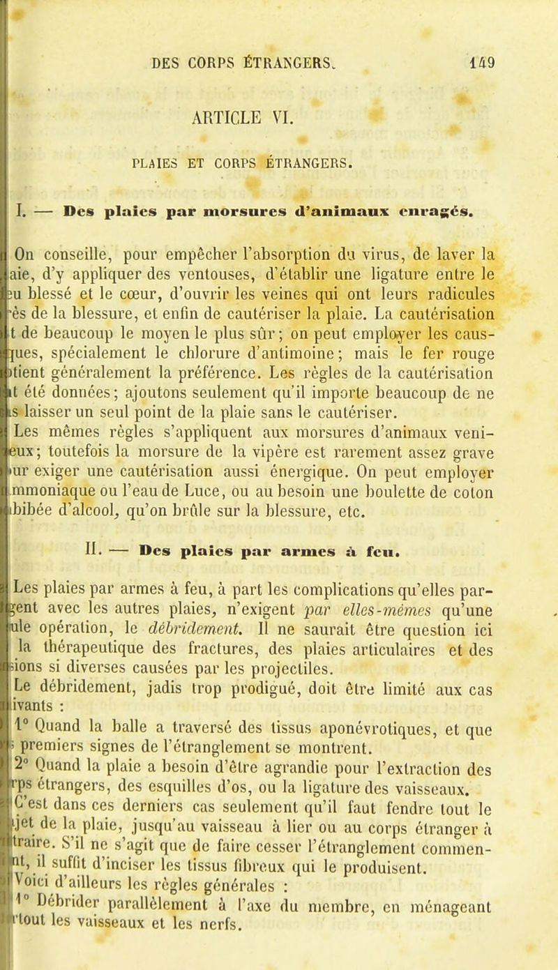 ARTICLE VI. PLAIES ET CORPS ÉTRANGERS. I. — Des plaies par morsures d'animaux enragés. On conseille, pour empêcher l'absorption du virus, de laver la aie, d'y appliquer des ventouses, d'établir une ligature entre le ;u blessé et le cœur, d'ouvrir les veines qui ont leurs radicules ès de la blessure, et enfin de cautériser la plaie. La cautérisation t de beaucoup le moyen le plus sûr ; on peut employer les caus- ïpes, spécialement le chlorure d'antimoine; mais le fer rouge atient généralement la préférence. Les règles de la cautérisation it été données; ajoutons seulement qu'il importe beaucoup de ne is laisser un seul point de la plaie sans le cautériser. Les mêmes règles s'apphquent aux morsures d'animaux veni- eux; toutefois la morsure de la vipère est rarement assez grave •ur exiger une cautérisation aussi énergique. On peut employer mmoniaque ou l'eau de Luce, ou au besoin une boulette de colon ibibée d'alcool^ qu'on briile sur la blessure, etc. II. — Des plaies par armes à feu. Les plaies par armes à feu, à part les complications qu'elles par- lent avec les autres plaies, n'exigent par elles-mêmes qu'une iule opération, le débridernent. 11 ne saurait être question ici la thérapeutique des fractures, des plaies articulaires et des eions si diverses causées par les projectiles. Le débridernent, jadis trop prodigué, doit être limité aux cas iivants : 1° Quand la balle a traversé des tissus aponévroliques, et que s premiers signes de l'étranglement se montrent. '2° Quand la plaie a besoin d'être agrandie pour l'extraction des Tps étrangers, des esquilles d'os, ou la ligature des vaisseaux. 'C'est dans ces derniers cas seulement qu'il faut fendre tout le jet de la plaie, jusqu'au vaisseau à lier ou au corps étranger à traire. S'il ne s'agit que de faire cesser l'étranglement commen- at, il suffit d'inciser les tissus fibreux qui le produisent. Voici d'ailleurs les règles générales : 1° Débrider parallèlement à l'axe du membre, en ménageant l'tout les vaisseaux et les nerfs.