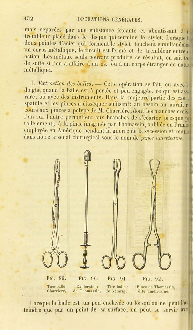 mais séparées par une substance isolante et aboutissant à i trembleur placé dans le disque qui termine le stjlet. Lorsque! deux pointes d'acier qui forment le stylet touchent simultanéme un corps métallique, le circuit est fermé et le trembleur entre i action. Les métaux seuls pouvant produire ce résultat, on sait lo de suite si l'on a affaire à un os, ou à un corps étranger de nalu métallique. I. Extraction des balles. — Cette opération se fait, ou avec 1 doigts, quand la balle est à portée et peu engagée, ce qui est ass rare, ou avec des instruments. Dans la majeure partie des cas, spatule et les pinces à disséquer suffisent; au besoin on aurait r cours aux pinces à polype de M. Charrière, dont les manches crois l'un iuY l'autre permettent aux branches de s'écarter presque p.| rallèlement ; à la pince imaginée par Thomassin, oubliée en Franc j employée en Amérique pendant la guerre de la sécession et rentr : 1 dans notre arsenal chirurgical sous le nom de pmce américaine. I i FiG. 89. FiG. 90. FiG. 91. Fie. 92. Tire-l)nlle .Explorateur Tire-bnlle ■ Pince de Thomassin, ^ Cliariiùre, de Tliomassin. de Gemng. dite ninéricnino. Lorsque la balle est un peu enclavée ou lorsqu'on ne peut l'a teindre que par un point de sa surface, on peut se servir avi