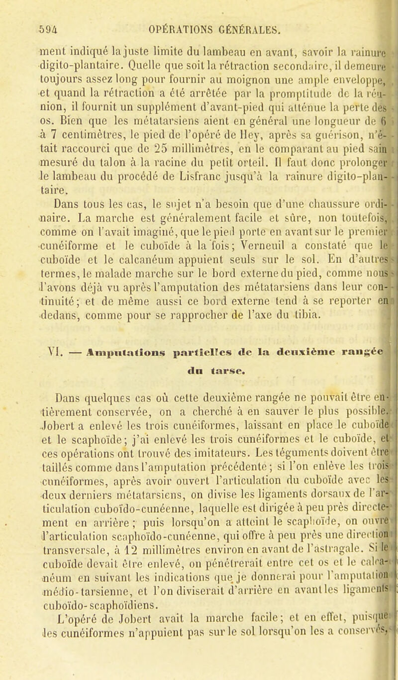 ment indiqué la juste limite du lambeau en avant, savoir la rainui o digito-plantaire. Quelle que soit la rétraction secondiiirc, il demeure toujours assez long pour fournir au moignon une ample enveloppe, et quand la rétraction a été arrêtée par la promptitude de la réu- nion, il fournit un supplément d'avant-pied qui atténue la perd 1. > os. Bien que les métatarsiens aient en général une longueur (i ■ (i à 7 centimètres, le pied de l'opéré de Hey, après sa guéiison, n i-- tait raccourci que de 25 millimètres, en le comparant au pied - iiii mesuré du talon à la racine du petit orteil. Il faut donc prolonger le lambeau du procédé de Lisfranc jusqu'à la rainure digito-plan- taire. Dans tous les cas, le sujet n'a besoin que d'une chaussure ordi- naire. La marche est généralement facile et sûre, non toutefois, comme on l'avait imaginé, que le pied porte en avant sur le premier •cunéiforme et le cuboïde à la fois; Verneuil a constaté que le cuboïde et le calcanéum appuient seuls sur le sol. En d'autres termes, le malade marche sur le bord externe du pied, comme nous .l'avons déjà vu après l'amputation des métatarsiens dans leur con- tinuité ; et de même aussi ce bord externe tend à se reporter en dedans, comme pour se rapprocher de l'axe du tibia. VI. — Amputations partielles de la deuxième rangée du tarse. Dans quelques cas où cette deuxième rangée ne pouvait êlre en- lièrement conservée, on a cherché à en sauver le plus possihie. •Jobert a enlevé les trois cunéiformes, laissant en place le cuboïde et le scaphoïde; j'ai enlevé les trois cunéiformes et le cuboïde, et ces opérations ont trouvé des imitateurs. Les téguments doivent être taillés comme dans l'amputation précédente; si l'on enlève les troi- cunéiformes, après avoir ouvert l'articulation du cuboïde avec le.-' ■deux derniers métatarsiens, on divise les ligaments dorsaux de l'ar- ticulation cuboïdo-cunéenne, laquelle est dirigée à peu près directe- ment en arrière ; puis lorsqu'on a atteint le scaplioïde, on ouvre il'articulalion scaphoïdo-cunéenne, qui offre à peu près une dircclion transversale, à 12 millimètres environ en avant de l'astragale. Si Ir cuboïde devait êlre enlevé, on pénétrerait entre cet os et le cali a- .néum en suivant les indications que je donnerai pour l'ampulalion jîiédio-tarsienne, et l'on diviserait d'arrière en avantles ligameiii^ cuboïdo- scaphoïdiens. L'opéré de Jobert avait la marche facile; et en effet, puisiiue des cunéiformes n'appuient pas sur le sol lorsqu'on les a conservés.