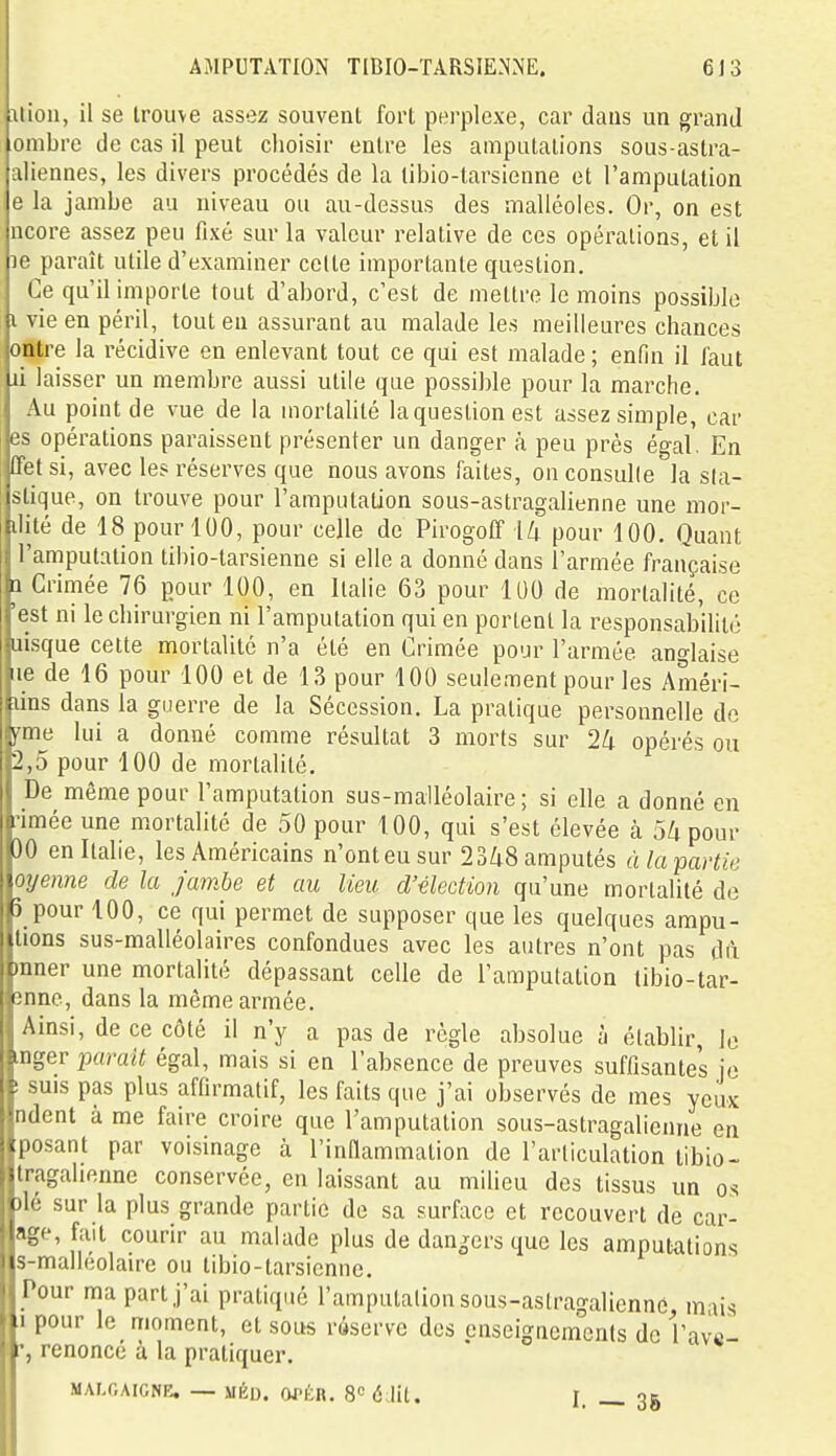 :iiion, il se trouve assez souvent fort perplexe, car dans un grand lombre de cas il peut choisir entre les amputations sous-astra- aliennes, les divers procédés de la tibio-tarsienne et l'amputation e la jambe au niveau ou au-dessus des malléoles. Or, on est ncore assez peu fixé sur la valeur relative de ces opérations, et il le paraît utile d'examiner cette importante question. Ce qu'il importe tout d'abord, c'est de mettre le moins possible i vie en péril, tout eu assurant au malade les meilleures chances entre la récidive en enlevant tout ce qui est malade ; enfin il faut ii laisser un membre aussi utile que possible pour la marche. Au point de vue de la mortahlé la question est assez simple, car es opérations paraissent présenter un danger à peu près égal. En (Tet si, avec les réserves que nous avons faites, on consulle la s(a- stique, on trouve pour l'amputation sous-astragalienne une mor- ilité de 18 pour 100, pour celle de PirogoIT i/j pour 100. Quant l'amputation tiliio-tarsienne si elle a donné dans l'armée française a Crimée 76 pour 100, en Italie 63 pour 100 de mortalité, ce 'est ni le chirurgien ni l'amputation qui en portent la responsabilité aisque cette mortalité n'a été en Crimée pour l'armée anglaise lie de 16 pour 100 et de 13 pour 100 seulement pour les Améri- lins dans la guerre de la Sécession. La pratique personnelle de fme lui a donné comme résultat 3 morts sur 24 opérés ou 2,5 pour 100 de mortalité. De même pour l'amputation sus-malléolaire ; si elle a donné en rimée une mortalité de 50 pour 100, qui s'est élevée à 5/tpour 30 en Italie, les Américains n'ont eu sur 2348 amputés à la partie oyenne de la Jambe et au lieu d'élection qu'une mortalité do Ô pour 100, ce qui permet de supposer que les quelques ampu- tions sus-malléolaires confondues avec les autres n'ont pas dft raner une mortalité dépassant celle de l'amputation tibio-tar- *inne, dans la même armée. Ainsi, de ce côté il n'y a pas de règle absolue à établir, le inger parait égal, mais si en l'absence de preuves suffisantes je ! suis pas plus affirmatif, les faits que j'ai observés de mes yeux ndent à me faire croire que l'amputation sous-astragalienne en posant par voisinage à l'innammation de l'articulation libio- tragahenne conservée, en laissant au milieu des tissus un os 3lé sur la plus grande partie de sa surface et recouvert de car- age, fait courir au malade plus de dan^^ers que les amputations s-malléolaire ou tibio-tarsienne. Pour ma part j'ai pratiqué l'amputation sous-astragalienne, mais .1 pour le moment, et sous râserve dos enseignements de l'ave- c, renoncé à la pratiquer, MAr.OAICNE. — MÉD. OJ-ÉR. 8« 6 lit. I. 3g