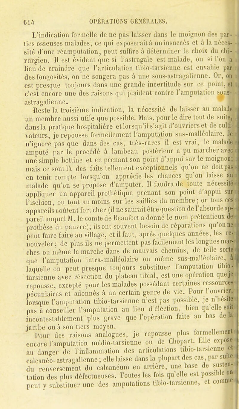 L'indication formelle de ne pas laisser dans le moignon des par- ties osseuses malades, ce qui exposerait à un insuccès et à la néces- sité d'une réampulalion, peut suffire à déterminer le choix du chi- rurgien. 11 est évident qm si l'aslragale est malade, ou si l'on a lieu de craindre que l'articulation tibio-tarsienne est envahie par des fongosités, on ne songera pas à une sous-astragalienne. Or, on est presque toujours dans une grande incertitude sur ce point, e! c'est encore une des raisons qui plaident contre l'amputation sous- astragalienne. Reste la troisième indication, la nécessité de laisser au malaJi un membre aussi utile que possible. Mais, pour le dire tout de suite., dansla pratique hospitalière et lorsqu'il s'agit d'ouvriers et de culti- vateurs, je repousse formellement l'amputation sus-malléolaire. ]> n'ignore pas que dans des cas, tr^s-rares il est vrai, le maladt amputé par le procédé à lambeau postérieur a pu marcher avec une simple bottine et en prenant son point d'appui sur le moignon; mais ce sont là des faits tellement exceptionnels qu'on ne doilpa- en tenir compte lorsqu'on apprécie les chances qu'on laisse au malade qu'un se propose d'amputer. 11 faudra de toute nécessité appliquer un appareil prothétique prenant son point d'appui sui l'ischion, ou tout au moins sur les saillies du membre ; or tous ce^ appareils coûtent fort cher (il ne saurait être question de l'absurde aji- pareil auquel M. le comte de Beaufort a donné le nom prétentieux d' prothèse du pauvre); ilsont souvent besoin de réparations qu'onn peut faire faire au village, et il faut, après quelques années, les re- nouveler ; de plus ils ne permettent pas facilement les longues mar- ches ou même la marche dans de mauvais chemins, de telle sorl. que l'amputation intra-malléolaire ou même sus-malléolaire, à laquelle on peut presque toujours substituer l'amputation tibio- tarsienne avec résection du plateau libial, est une opération que je repousse, excepté pour les malades possédant certaines ressourct- pécuniaires et adonnés à un certain genre de vie. Pour l'ouvrier, lorsque l'amputation tibio-tarsienne n'est pas possible, je n'hésile pas à conseiller l'amputation au lieu d'élection, bien qu'elle soit incontestaiilement plus grave que l'opération faite au bas de la jambe ou à son tiers moyen. Pour des raisons analogues, je repousse plus formellement encore l'amputation médio-tarsienne ou de Cliopart. Elle expose | au danger de l'innammation des articulations tibio-tarsienne c\ calcanéo-astragalienne ; elle laisse dans la plupart des cas par suil^ du renversement du calcanéum en arrière, une base de su^ten- ^ lation des plus défectueuses. Toutes les fois qu'elle est possible on peut y substituer une des amputations tibio-tarsienne, et comm