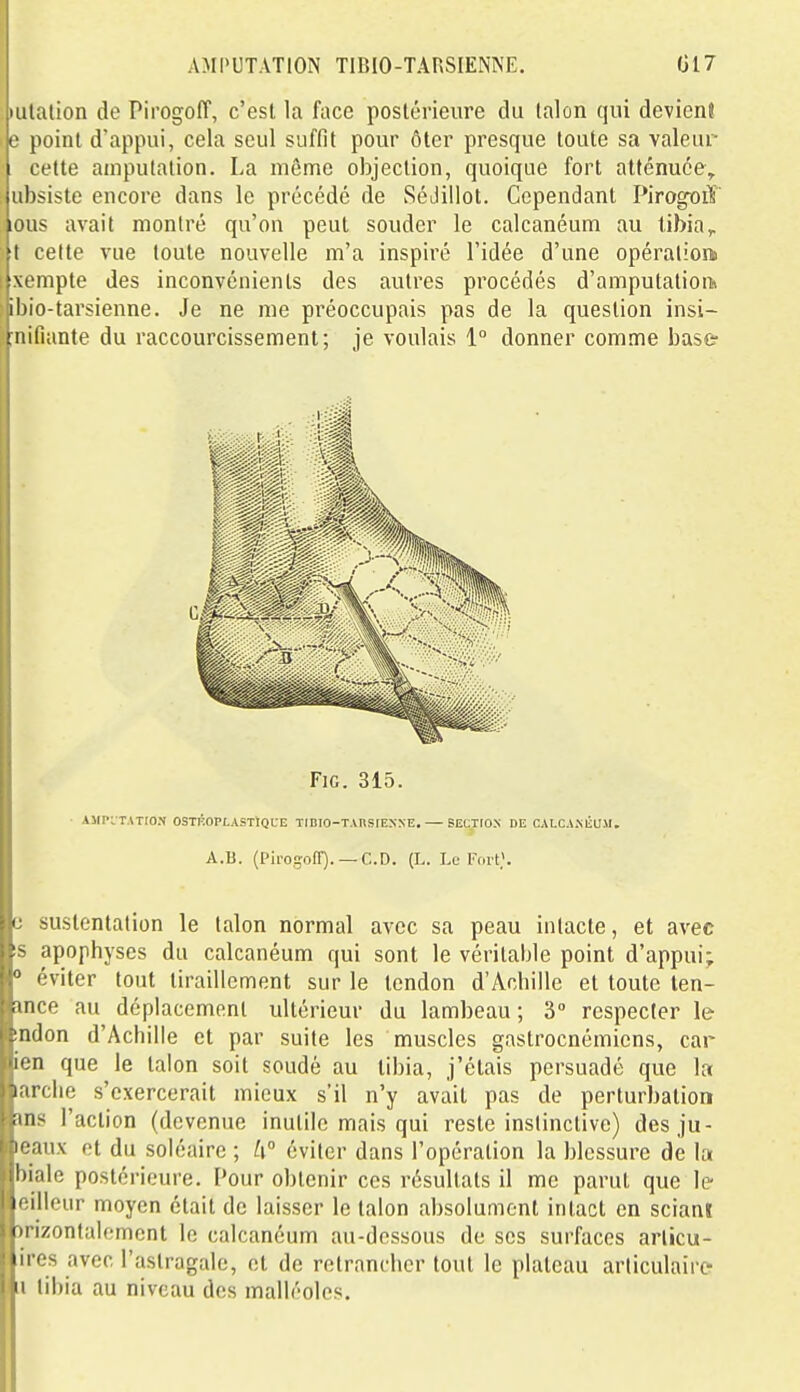 tulalion de PirogolT, c'est la face postérieure du talon qui devient ' e point d'appui, cela seul suffit pour ôter presque toute sa valeur cette amputation. La môme objection, quoique fort atténuée, ubsiste encore dans le précédé de Sédillot. Cependant Pirogoiï lous avait montré qu'on peut souder le calcanéum au tibia,, M cette vue toute nouvelle m'a inspiré l'idée d'une opération» ïxempte des inconvénients des autres procédés d'amputation» ibio-tarsienne. Je ne me préoccupais pas de la question insi- jnifiante du raccourcissement; je voulais 1° donner comme base- FiG. 315. AMPvTATrON OSTÉOPLASTtQUE TiniO-TAtlSIEXXE, SECTfOX DE CALCAMiUSl. A.B. (Piro-ofT). —CD. (L. U-l'orp. e sustentation le talon normal avec sa peau intacte, et avec !S apophyses du calcanéum qui sont le véritable point d'appui; ■» éviter tout tiraillement sur le tendon d'Achille et toute len- mce au déplacement ultérieur du lambeau ; 3° respecter le indon d'Achille et par suite les muscles gastrocnémicns, car ien que le talon soit soudé au tibia, j'étais persuadé que la larclie s'exercerait mieux s'il n'y avait pas de perturbation ans l'action (devenue inutile mais qui reste instinctive) desju- leaux et du soléaire ; k éviter dans l'opération la blessure de la biale postérieure. Pour obtenir ces résultats il me parut que le- eillcur moyen était de laisser le talon absolument intact en sciani înzontalomcnt le calcanéum au-dessous de ses surfaces arlicu- ires avec l'astragale, et de retrancher tout le plateau articulaire Il tibia au niveau des malléoles.