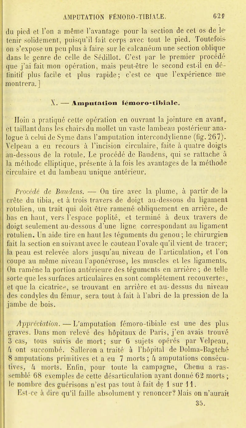 AMPUTATION FÉMORO-TIBIALE, 62* du pied et l'on a même l'avanfage pour la section de cet os de le- tenir solidement, puisqu'il fait corps avec tout le pied. Toutefois- on s'expose un peu plus à faire sur le calcanéumune section oblique dans le genre de celle de Sédillot. C'est |iar le premier procédé que j'ai fait mon opération, mais peut-être le second est-il en dé- linitif plus facile et plus rapide; c'est ce que l'expérience me montrera. ] X. — Amputation fémoro-tîkialc. Iloin a pratique celte opération en ouvrant la jointure en avant,, cl taillant dans les chairs du mollet un vaste lambeau postérieur ana- logue à celui de Syme dans l'amputation intercondylienne (flg. 267). Velpeau a eu recours à l'incision circulaire, faite à quatre doigts au-dessous de la rotule. Le procédé de Baudens, qui se rattache à la méihode elliptique, présente à la fois les avantages de la méthode circulaire et du lambeau unique antérieur. Procédé de Baudens. — On lire avec la plume, à partir de la crête du tibia, et à trois travers de doigt au-dessous du ligament rotulien, un Irait qui doit être ramené obliquement en arrière, de bas en haut, vers l'espace poplilé, et terminé à deux travers de doigt seulement au-dessous d'une ligne correspondant au ligament rotulien. Un aide tire en haut les téguments du genou; le chirurgien fait la section en suivant avec le couteau l'ovale qu'il vient de tracer; la peau est relevée alors jusqu'au niveau de l'articulation, et l'on coupe au même niveau l'aponévrose, les muscles et les ligaments. On ramène la portion antérieure des téguments en arrière ; de telle sorte que les surfaces articulaires en sont complètement recouvertes, et que la cicatrice, se trouvant en arrière et au-dessus du niveau des condyles du fémur, sera tout à fait à l'abri de la pression de la jambe de bois. Appréciation. — L'amputation fémoro-tibiale est une des plus graves. Dans mon relevé des hôpitaux de Paris, j'en avais trouvé 3 cas, tous suivis de mort; sur G sujets opérés par Velpeau, U ont succombé. Salleron a traité à l'hôpital de Dolma-Bagtché 8 amputations primitives et a eu 7 morts; U amputations consécu- tives, U morts. Enfin, pour toute la campagne, Chenu a ras- semblé 68 exemples de cette désarliculalion ayant donné 62 morts ; le nombre des guérisons n'est pas tout à fait de 1 sur il. Est-ce à dire qu'il faille absolument y renoncer? Mais on n'aurait 35.