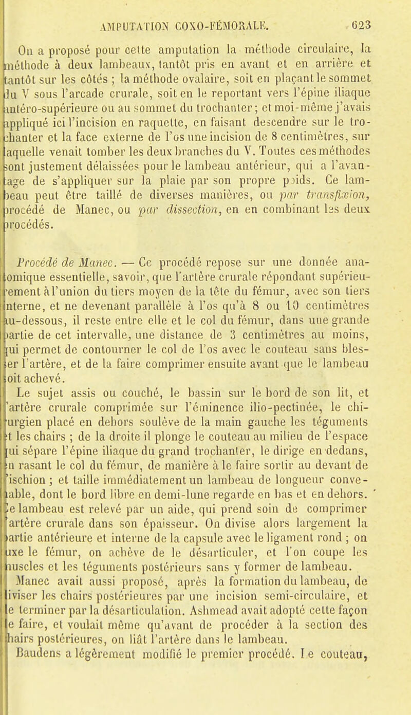 Ou a proposé pour celte amputalion la méthode circulaire, la méthode à deux lambeaux, tantôt pris en avant et en arrière et tantôt sur les côtés ; la méthode ovalaire, soit en plaçant le sommet lu V sous l'arcade crurale, soit en le reportant vers l'épine iliaque mléro-supérieure ou au sommet du Irochanter; et moi-même j'avais appliqué ici l'incision en raquette, en faisant descendre sur le tro- :haater et la face externe de l'os une incision de 8 centimètres, sur aquelle venait tomber les deux branches du V. Toutes ces méthodes 5ont justement délaissées pour le lambeau antérieur, qui a l'avaa- age de s'appliquer sur la plaie par son propre pjids. Ce lam- )eau peut être taillé de diverses manières, ou par transfixioii, irocédé de Manec, ou par dissection, en en combinant hs deux )rocédés. Procédé de Manec. — Ce procédé repose sur une donnée ana- omique essentielle, savoir, que l'artère crurale répondant supérieu- •ement à l'union du tiers moyen de la tête du fémur, avec son tiers nterne, et ne devenant parallèle à l'os qu'à 8 ou 10 centimètres lu-dessous, il reste entre elle et le col du fémur, dans une grande )artie de cet intervalle;, une distance de 2 centimètres au moins, [ui permet de contourner le col de l'os avec le couteau sans bles- er l'artère, et de la faire comprimer ensuite avant que le lambeau oit achevé. Le sujet assis ou couché, le bassin sur le bord de son lit, et 'artère crurale comprimée sur l'éminence ilio-pectinée, le chi- urgien placé en dehors soulève de la main gauche les téguments t les chairs ; de la droite il plonge le couteau au milieu de l'espace ui sépare l'épine iliaque du grand trochanler, le dirige en dedans, n rasant le col du fémur, de manière à le faire sortir au devant de 'ischion; et taille immédiatement un lambeau de longueur conve- able, dont le bord libre en demi-lune regarde en bas et en dehors, le lambeau est relevé par un aide, qui prend soin de comprimer artère crurale dans son épaisseur. On divise alors largement la artie antérieure et interne de la capsule avec le ligament rond ; on ixe le fémur, on achève de le désfirticulcr, et l'on coupe les luscles et les téguments postérieurs sans y former de lambeau. Manec avait aussi proposé, après la formation du lambeau, de iviser les chairs postérieures par une incision semi-circulaire, et e terminer par la désarticulation. Ashmead avait adopte cette façon e faire, et voulait môme qu'avant de procéder à la section des hairs postérieures, on liât l'artère dans le lambeau. Baudens a légèrement modifié le premier procédé. le couteau,