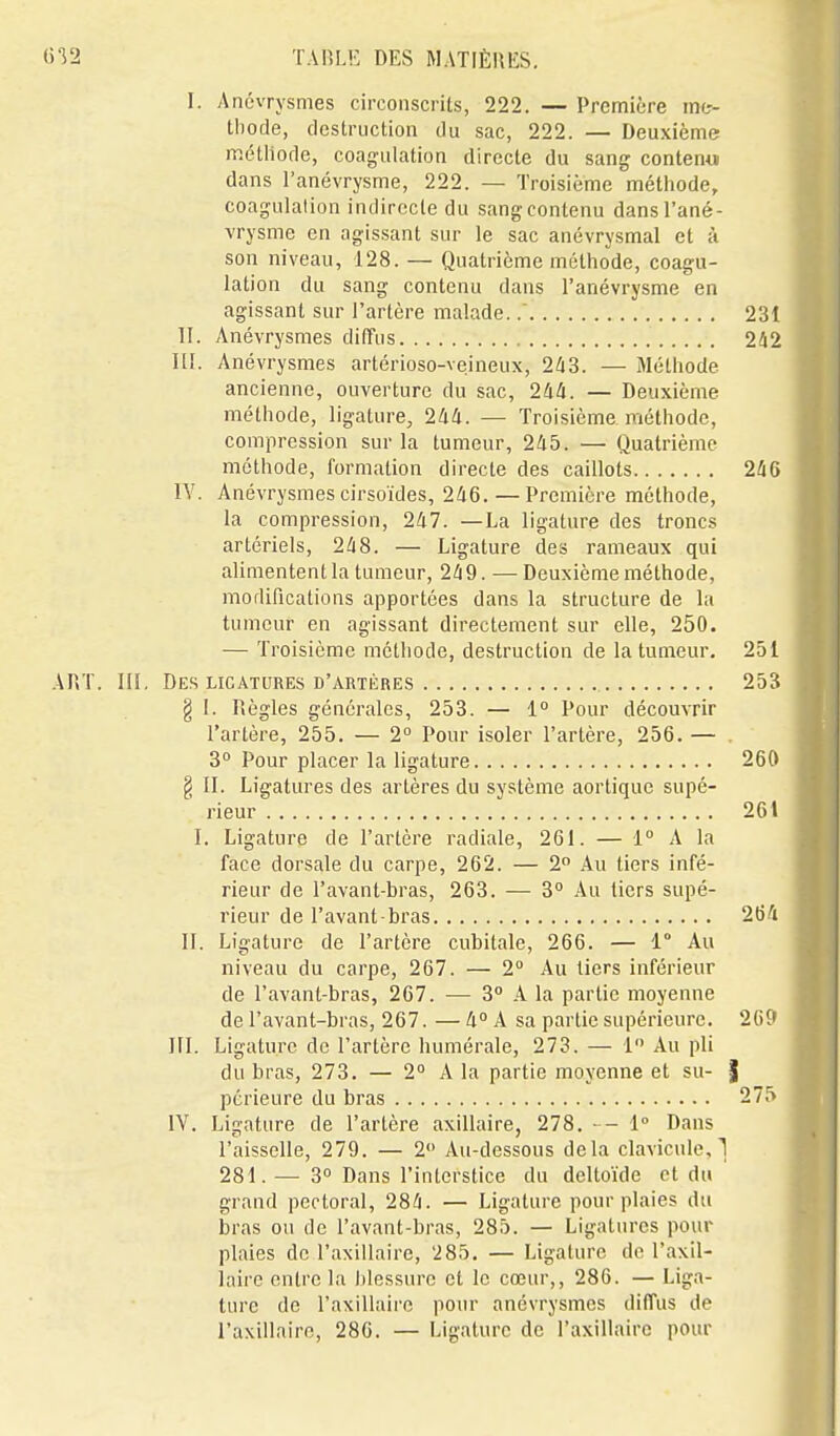 I. Anévrysmes circonscrits, 222. — Première mt- tliode, destruction du sac, 222. — Deuxième méthode, coagulation directe du sang content» dans l'anévrysme, 222. — Troisième métliode, coagulalion indirecte du sang contenu dans l'ané- vrysme en agissant sur le sac anévrysmal et à son niveau, 128. — Quatrième méthode, coagu- lation du sang contenu dans l'anévrysme en agissant sur l'artère malade.. 231 II. Anévrysmes diffus 242 III. Anévrysmes artérioso-veineux, 2^3. — Méthode ancienne, ouverture du sac, — Deuxième méthode, ligature, 2/i4. — Troisième, méthode, compression sur la tumeur, 245. — Quatrième méthode, formation directe des caillots 246 IV. Anévrysmes cirsoïdes, 246.—Première méthode, la compression, 247. —La ligature des troncs artériels, 248. — Ligature des rameaux qui alimentent la tumeur, 249. —Deuxième méthode, modifications apportées dans la structure de la tumeur en agissant directement sur elle, 250. — Troisième méthode, destruction de la tumeur. 251 ART. III, Des LIGATURES D'ARTÈRES 253 g I. Piègles générales, 253. — 1° Pour découvrir l'artère, 255. — 2° Pour isoler l'artère, 256. — 3° Pour placer la ligature 260 § II. Ligatures des artères du système aortique supé- rieur 261 I. Ligature de l'artère radiale, 261. — 1 A la face dorsale du carpe, 262. — 2 Au tiers infé- rieur de l'avant-bras, 263. — 3° Au tiers supé- rieur de l'avant bras 264 II. Ligature de l'artère cubitale, 266. — 1° Au niveau du carpe, 267. — 2° Au tiers inférieur de l'avant-bras, 267. — 3 .4 la partie moyenne de l'avant-bras, 267. — 4° A sa partie supérieure. 260 III. Ligature de l'artère humérale, 273. — 1 Au pli du bras, 273. — 2° A la partie moyenne et su- | pcrieure du bras 275 IV. Ligature de l'artère axillaire, 278. 1° Dans l'aisselle, 279. — 2 Au-dessous delà clavicule, 1 281.— 3° Dans l'interstice du deltoïde et du grand pectoral, 284. — Ligature pour plaies du bras ou de l'avant-bras, 285. — Ligatures pour plaies de l'axillaire, 285. — Ligature de l'axil- laire entre la blessure et le cœur,, 286. — Liga- ture de l'axillaire pour anévrysmes diffus de l'axillaire, 286. — Ligature de l'axillaire pour