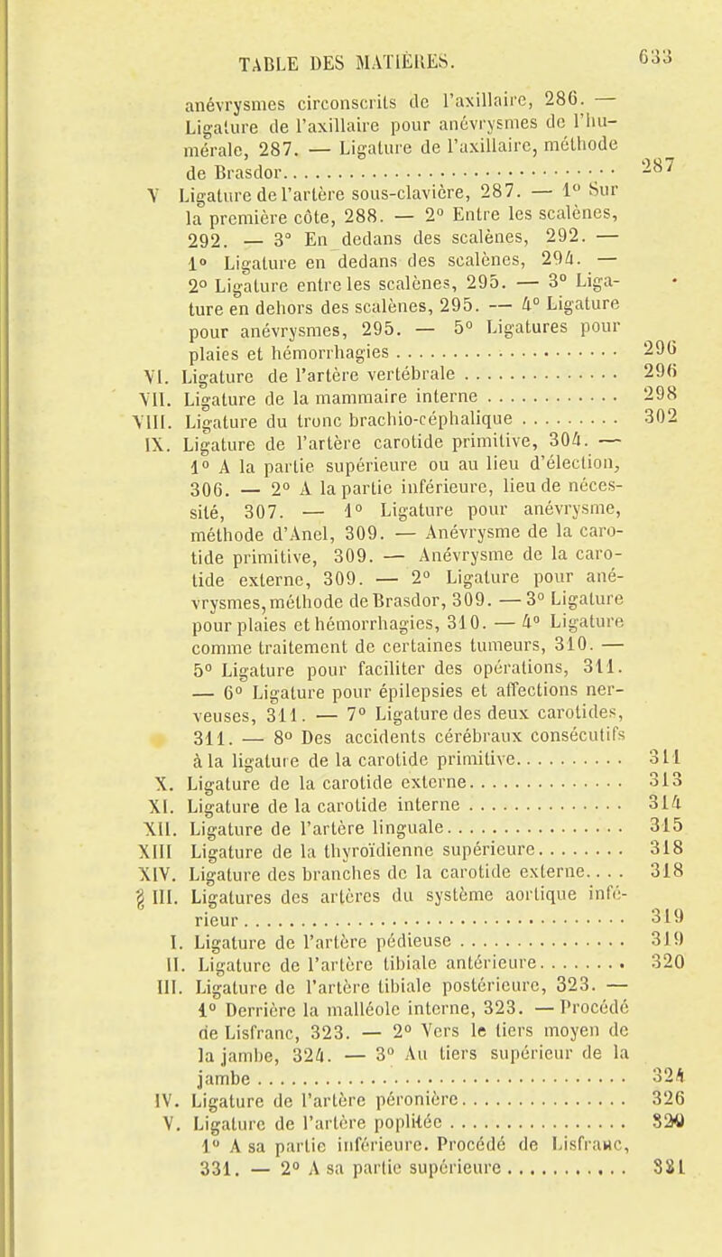anévrysmes circonscrits de l'axillaire, 286. — Ligature de l'axillaire pour anévrysmes de l'iiu- mérale, 287. — Ligature de l'axillaire, méthode de Brasdor • • Y Ligature de l'artère sous-clavicre, 287. — 1 Sur la première côte, 288. — 2° Entre les scalènes, 292. — 3° En dedans des scalènes, 292. — 1° Ligature en dedans des scalènes, 29i. — 2° Ligature entre les scalènes, 295. — 3° Liga- ture en dehors des scalènes, 295. — 4° Ligature pour anévrysmes, 295. — 5° Ligatures pour plaies et hémorrhagies \'l. Ligature de l'artère vertébrale Ligature de la mammaire interne \11I. Ligature du tronc brachio-céphalique IX. Ligature de l'artère carotide primitive, ^Qà. — 1 A la partie supérieure ou au lieu d'élection, 306. — 2° A la partie inférieure, lieu de néces- sité, 307. — 1° Ligature pour anévrysme, méthode d'Anel, 309. — Anévrysme de la caro- tide primitive, 309. — Anévrysme de la caro- tide externe, 309. — 2 Ligature pour ané- vrysmes, méthode de Brasdor, 309. —3° Ligature pour plaies et hémorrhagies, 310. — à° Ligature comme traitement de certaines tumeurs, 310. — 5° Ligature pour faciliter des opérations, 311. — 6° Ligature pour épilepsies et alTections ner- veuses, 311. — 7° Ligature des deux carotides, 311. — 8° Des accidents cérébraux consécutifs à la ligature de la carotide primitive 311 X. Ligature de la carotide externe 313 XI. Ligature de la carotide interne 314 XU. Ligature de l'artère linguale 315 XIII Ligature de la thyroïdienne supérieure 318 XIV. Ligature des branches de la carotide externe.. . . 318 g III. Ligatures des artères du système aortique infé- rieur 319 I. Ligature de l'artère pédieuse 319 II. Ligature de l'artère tibiale antérieure 320 ni. Ligature de l'artère tibiale postérieure, 323. — 1 Derrière la malléole interne, 323. — Procédé oeLisfranc, 323. — 2° Vers le tiers moyen de la jambe, 32/i. — 3 Au tiers supérieur de la jambe 32A IV. Ligature de l'artère péronière 326 V. Ligature de l'artère popliiée 820 1 A sa partie inférieure. Procédé de Lisfrawc,